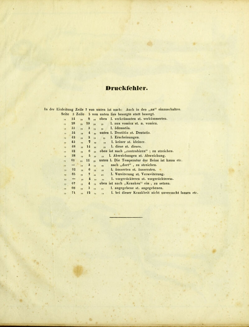 Druckfehler. tuiig Zeile 7 von unten ist nach: te Auch den „an einzuschalten. 3 Zeile 5 von unten lies besorgte statt besorgt. 14 8 35 oben 1. verkrümmten st. verkümmerten. 28 19 55 5, 1. nux vomica st. n. voraicu. 33 3 33 „ 1. ödematös. 34 4 55 unten 1. Dentitio st. Dentatio. 42 » 2 33 „ 1. Erscheinungen. 43 ?? 7 „ 1. keiner st. kleiner. 48 )5 14 35 „ 1. diese st. dieses. 52 6 oben ist nach „contrahiren ; zu streichen. 58 )5 5 ,, 1. Abweichungen st. Abweichung. 61 11 unten 1. Die Temperatur der Beine ist kaum etc. 3 „ nach „dort , zu streichen. 82 6 j, 1. äusserten st. äussersten. 65 7 1. Vereiterung st. Verweiterung. 4 „ 1. vorgerückteren st. vorgerückterem. 67 J) 4 oben ist nach ,.Kranken ein , zu setzen. 68 3 ,, 1. angegebene st. angegebeneu. 71 12 1. bei dieser Krankheit nicht unversucht lassen etc.