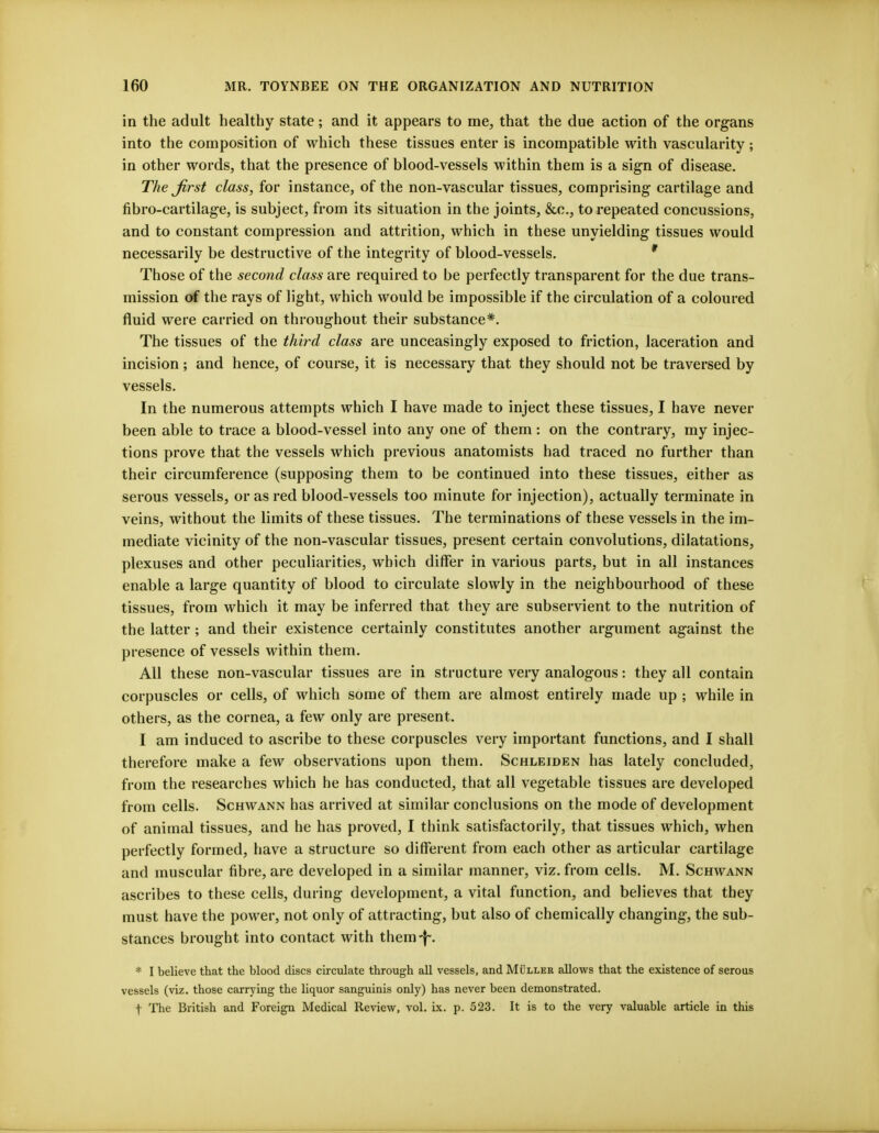 in the adult healthy state; and it appears to me, that the due action of the organs into the composition of which these tissues enter is incompatible with vascularity; in other words, that the presence of blood-vessels within them is a sign of disease. The first class, for instance, of the non-vascular tissues, comprising cartilage and fibro-cartilage, is subject, from its situation in the joints, &c, to repeated concussions, and to constant compression and attrition, which in these unyielding tissues would necessarily be destructive of the integrity of blood-vessels. * Those of the second class are required to be perfectly transparent for the due trans- mission of the rays of light, which would be impossible if the circulation of a coloured fluid were carried on throughout their substance*. The tissues of the third class are unceasingly exposed to friction, laceration and incision ; and hence, of course, it is necessary that they should not be traversed by vessels. In the numerous attempts which I have made to inject these tissues, I have never been able to trace a blood-vessel into any one of them : on the contrary, my injec- tions prove that the vessels which previous anatomists had traced no further than their circumference (supposing them to be continued into these tissues, either as serous vessels, or as red blood-vessels too minute for injection), actually terminate in veins, without the limits of these tissues. The terminations of these vessels in the im- mediate vicinity of the non-vascular tissues, present certain convolutions, dilatations, plexuses and other peculiarities, which differ in various parts, but in all instances enable a large quantity of blood to circulate slowly in the neighbourhood of these tissues, from which it may be inferred that they are subservient to the nutrition of the latter ; and their existence certainly constitutes another argument against the presence of vessels within them. All these non-vascular tissues are in structure very analogous: they all contain corpuscles or cells, of which some of them are almost entirely made up ; while in others, as the cornea, a few only are present. I am induced to ascribe to these corpuscles very important functions, and I shall therefore make a few observations upon them. Schleiden has lately concluded, from the researches which he has conducted, that all vegetable tissues are developed from cells. Schwann has arrived at similar conclusions on the mode of development of animal tissues, and he has proved, I think satisfactorily, that tissues which, when perfectly formed, have a structure so different from each other as articular cartilage and muscular fibre, are developed in a similar manner, viz. from cells. M. Schwann ascribes to these cells, during development, a vital function, and believes that they must have the power, not only of attracting, but also of chemically changing, the sub- stances brought into contact with them-f-. * I believe that the blood discs circulate through all vessels, and Muller allows that the existence of serous vessels (viz. those carrying the liquor sanguinis only) has never been demonstrated. f The British and Foreign Medical Review, vol. ix. p. 523. It is to the very valuable article in this