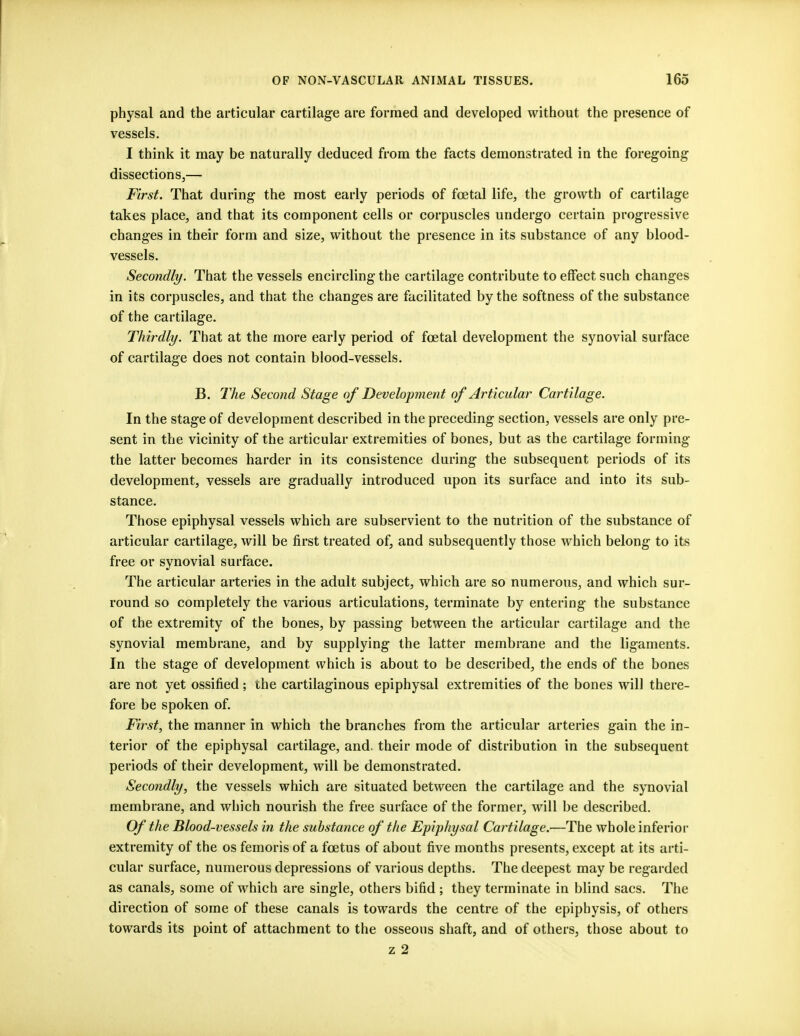physal and the articular cartilage are formed and developed without the presence of vessels. I think it may be naturally deduced from the facts demonstrated in the foregoing dissections,— First. That during the most early periods of foetal life, the growth of cartilage takes place, and that its component cells or corpuscles undergo certain progressive changes in their form and size, without the presence in its substance of any blood- vessels. Secondly. That the vessels encircling the cartilage contribute to effect such changes in its corpuscles, and that the changes are facilitated by the softness of the substance of the cartilage. Thirdly. That at the more early period of foetal development the synovial surface of cartilage does not contain blood-vessels. B. The Second Stage of Development of Articular Cartilage. In the stage of development described in the preceding section, vessels are only pre- sent in the vicinity of the articular extremities of bones, but as the cartilage forming the latter becomes harder in its consistence during the subsequent periods of its development, vessels are gradually introduced upon its surface and into its sub- stance. Those epiphysal vessels which are subservient to the nutrition of the substance of articular cartilage, will be first treated of, and subsequently those which belong to its free or synovial surface. The articular arteries in the adult subject, which are so numerous, and which sur- round so completely the various articulations, terminate by entering the substance of the extremity of the bones, by passing between the articular cartilage and the synovial membrane, and by supplying the latter membrane and the ligaments. In the stage of development which is about to be described, the ends of the bones are not yet ossified; the cartilaginous epiphysal extremities of the bones will there- fore be spoken of. First, the manner in which the branches from the articular arteries gain the in- terior of the epiphysal cartilage, and. their mode of distribution in the subsequent periods of their development, will be demonstrated. Secondly, the vessels which are situated between the cartilage and the synovial membrane, and which nourish the free surface of the former, will be described. Of the Blood-vessels in the substance of the Epiphysal Cartilage.—The whole inferior extremity of the os femoris of a foetus of about five months presents, except at its arti- cular surface, numerous depressions of various depths. The deepest may be regarded as canals, some of which are single, others bifid ; they terminate in blind sacs. The direction of some of these canals is towards the centre of the epiphysis, of others towards its point of attachment to the osseous shaft, and of others, those about to z 2