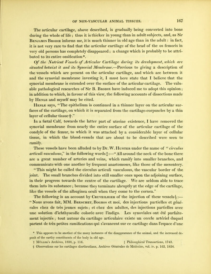 The articular cartilage, above described, is gradually being converted into bone during the whole of life; thus it is thicker in young than in adult subjects, and, as Sir Benjamin Brodie informs me, it is much thinner in old age than in the adult: in fact, it is not very rare to find that the articular cartilage of the head of the os femoris in very old persons has completely disappeared; a change which is probably to be attri- buted to its entire ossification*. Of the Nutrient Vessels of Articular Cartilage during its development, which are situated betwixt it and its Synovial Membrane.—Previous to giving a description of the vessels which are present on the articular cartilage, and which are between it and the synovial membrane investing it, I must here state that I believe that the synovial membrane is extended over the surface of the articular cartilage. The valu- able pathological researches of Sir B. Brodie have induced me to adopt this opinion; in addition to which, in favour of this view, the following accounts of dissections made by Henle and myself may be cited. Henle says, The epithelium is continued in a thinner layer on the articular sur- faces of the cartilage, on which it is separated from the cartilage-corpuscles by a thin layer of cellular tissue-j~. In a fcetal Calf, towards the latter part of uterine existence, I have removed the synovial membrane from nearly the entire surface of the articular cartilage of the condyle of the femur, to which it was attached by a considerable layer of cellular tissue, in which the blood-vessels that are about to be described were seen to ramify. These vessels have been alluded to by Dr. W. Hunter under the name of  circulus articuli vasculosus in the following words;};:—All around the neck of the bone there are a great number of arteries and veins, which ramify into smaller branches, and communicate with one another by frequent anastomoses, like those of the mesentery. This might be called the circulus articuli vasculosus, the vascular border of the joint. The small branches divided into still smaller ones upon the adjoining surface, in their progress towards the centre of the cartilage. We are seldom able to trace them into its substance; because they terminate abruptly at the edge of the cartilage, like the vessels of the albuginea oculi when they come to the cornea. The following is an account by Cruveilhier of the injection of these vessels §:—  Nous avons fait, MM. Breschet, Bogros et moi, des injections partielles et gene- rales chez de tres jeunes sujets; et chez des adultes, des injections partielles avec une solution d'ichthyocolle coloree avec l'indigo. Les synoviales ont et6 parfaite- ment injectes ; tout autour du cartilage articulaire existe un cercle arteriel duquel partent de tres petites ramifications qui s'avancent sur ce cartilage dans l'espace d'une * This appears to be another of the many instances of the disappearance of the animal, and the increased de- posit of the earthy constituents of the body in old age. f Muller's Archives, 1838, p. 116. \ Philosophical Transactions, 1743. § Observations sur les cartilages diarthrodiaux, Archives Generates de Medecine, vol. iv. p. 162, 1824.