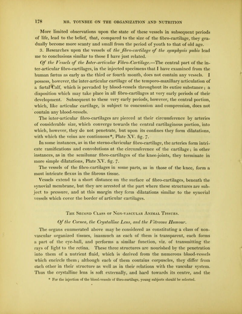 More limited observations upon the state of these vessels in subsequent periods of life, lead to the belief, that, compared to the size of the fibro-cartilage, they gra- dually become more scanty and small from the period of youth to that of old age. 3. Researches upon the vessels of the Jibro-cartilage of the symphysis pubis lead me to conclusions similar to those I have just related. Of the Vessels of the Inter-articular Fibro-Cartilage.—The central part of the in- ter-articular fibro-cartilages, in the injected specimens that I have examined from the human foetus as early as the third or fourth month, does not contain any vessels. I possess, however, the inter-articular cartilage of the temporo-maxillary articulation of a fcetal Calf, which is pervaded by blood-vessels throughout its entire substance; a disposition which may take place in all fibro-cartilages at very early periods of their development. Subsequent to these very early periods, however, the central portion, which, like articular cartilage, is subject to concussion and compression, does not contain any blood-vessels. The inter-articular fibro-cartilages are pierced at their circumference by arteries of considerable size, which converge towards the central cartilaginous portion, into which, however, they do not penetrate, but upon its confines they form dilatations, with which the veins are continuous*, Plate XV. fig. 7- In some instances, as in the sterno-clavicular fibro-cartilage, the arteries form intri- cate ramifications and convolutions at the circumference of the cartilage; in other instances, as in the semilunar fibro-cartilages of the knee-joints, they terminate in more simple dilatations, Plate XV. fig. 7- The vessels of the fibro-cartilages in some parts, as in those of the knee, form a most intricate fiexus in the fibrous tissue. Vessels extend to a short distance on the surface of fibro-cartilages, beneath the synovial membrane, but they are arrested at the part where these structures are sub- ject to pressure, and at this margin they form dilatations similar to the synovial vessels which cover the border of articular cartilages. The Second Class of Non-vascular Animal Tissues. Of the Cornea, the Crystalline Lens, and the Vitreous Humour. The organs enumerated above may be considered as constituting a class of non- vascular organized tissues, inasmuch as each of them is transparent, each forms a part of the eye-ball, and performs a similar function, viz. of transmitting the rays of light to the retina. These three structures are nourished by the penetration into them of a nutrient fluid, which is derived from the numerous blood-vessels which encircle them; although each of them contains corpuscles, they differ from each other in their structure as well as in their relations with the vascular system. Thus the crystalline lens is soft externally, and hard towards its centre, and the * For the injection of the blood-vessels of fibro-cartilage, young subjects should be selected.