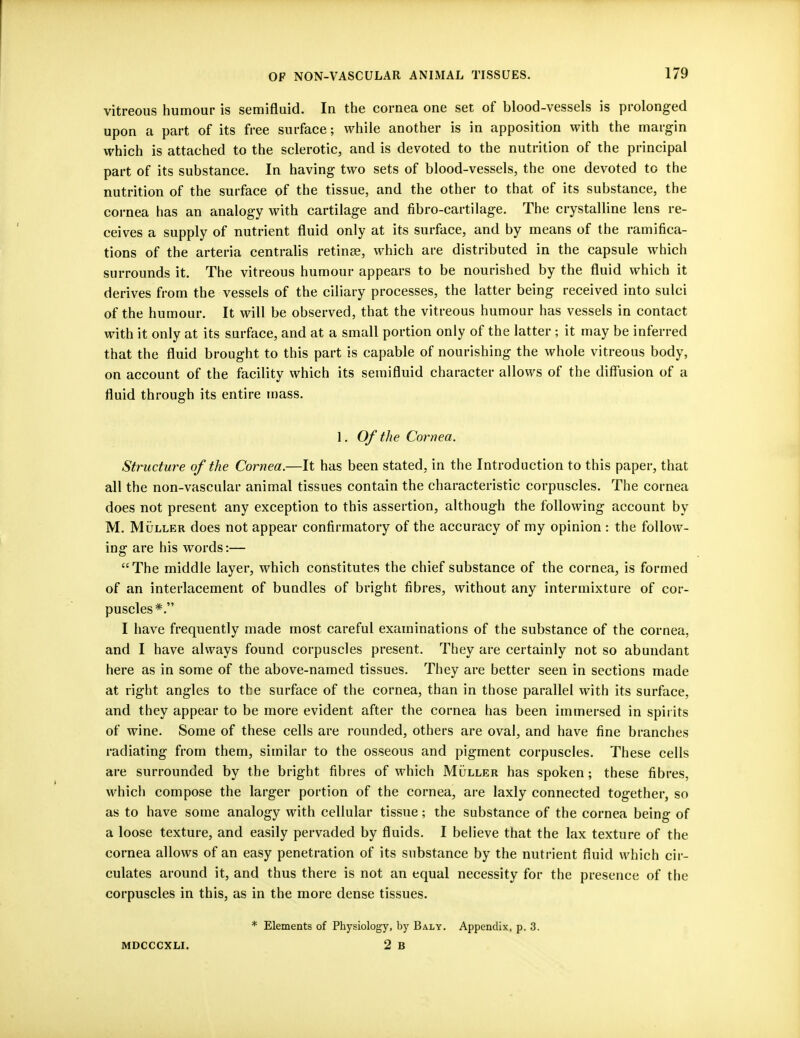 vitreous humour is semifluid. In the cornea one set of blood-vessels is prolonged upon a part of its free surface; while another is in apposition with the margin which is attached to the sclerotic, and is devoted to the nutrition of the principal part of its substance. In having two sets of blood-vessels, the one devoted to the nutrition of the surface of the tissue, and the other to that of its substance, the cornea has an analogy with cartilage and fibro-cartilage. The crystalline lens re- ceives a supply of nutrient fluid only at its surface, and by means of the ramifica- tions of the arteria centralis retinae, which are distributed in the capsule which surrounds it. The vitreous humour appears to be nourished by the fluid which it derives from the vessels of the ciliary processes, the latter being received into sulci of the humour. It will be observed, that the vitreous humour has vessels in contact with it only at its surface, and at a small portion only of the latter ; it may be inferred that the fluid brought to this part is capable of nourishing the whole vitreous body, on account of the facility which its semifluid character allows of the diffusion of a fluid through its entire mass. 1. Of the Cornea. Structure of the Cornea.—It has been stated, in the Introduction to this paper, that all the non-vascular animal tissues contain the characteristic corpuscles. The cornea does not present any exception to this assertion, although the following account by M. Muller does not appear confirmatory of the accuracy of my opinion : the follow- ing are his words:— The middle layer, which constitutes the chief substance of the cornea, is formed of an interlacement of bundles of bright fibres, without any intermixture of cor- puscles*. I have frequently made most careful examinations of the substance of the cornea, and I have always found corpuscles present. They are certainly not so abundant here as in some of the above-named tissues. They are better seen in sections made at right angles to the surface of the cornea, than in those parallel with its surface, and they appear to be more evident after the cornea has been immersed in spirits of wine. Some of these cells are rounded, others are oval, and have fine branches radiating from them, similar to the osseous and pigment corpuscles. These cells are surrounded by the bright fibres of which Muller has spoken; these fibres, which compose the larger portion of the cornea, are laxly connected together, so as to have some analogy with cellular tissue; the substance of the cornea being of a loose texture, and easily pervaded by fluids. I believe that the lax texture of the cornea allows of an easy penetration of its substance by the nutrient fluid which cir- culates around it, and thus there is not an equal necessity for the presence of the corpuscles in this, as in the more dense tissues. MDCCCXLI. * Elements of Physiology, by Baly. Appendix, p. 3. 2 B