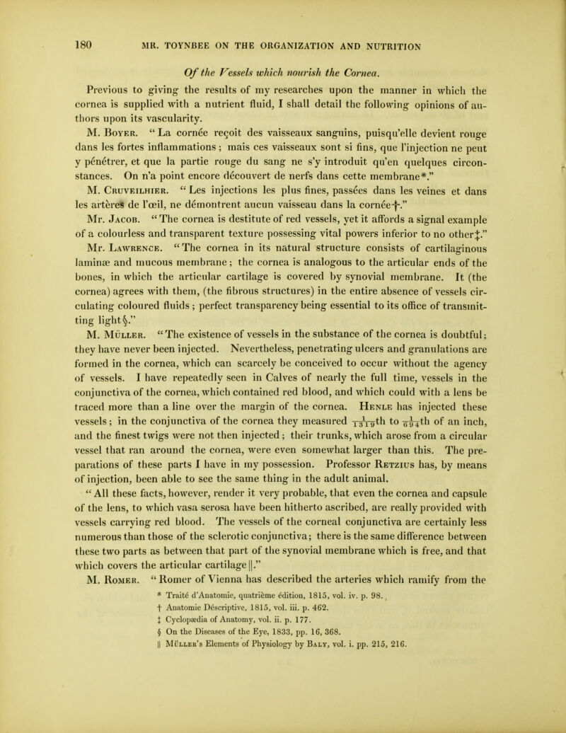 Of the Vessels which nourish the Cornea. Previous to giving the results of my researches upon the manner in which the cornea is supplied with a nutrient fluid, I shall detail the following opinions of au- thors upon its vascularity. M. Boyer.  La cornee regoit des vaisseaux sanguins, puisqu'elle devient rouge dans les fortes inflammations ; mais ces vaisseaux sont si fins, que l'injection ne peut y p£n6trer, et que la partie rouge du sang ne s'y introduit qu'en quelques circon- stances. On n'a point encore decouvert de nerfs dans cette membrane*. M. Cruveilhier.  Les injections les plus fines, passees dans les veines et dans les arteres de l'ceil, ne demontrent aucun vaisseau dans la cornee-f~. Mr. Jacob. The cornea is destitute of red vessels, yet it affords a signal example of a colourless and transparent texture possessing vital powers inferior to no other^. Mr. Lawrence. The cornea in its natural structure consists of cartilaginous laminae and mucous membrane; the cornea is analogous to the articular ends of the bones, in which the articular cartilage is covered by synovial membrane. It (the cornea) agrees with them, (the fibrous structures) in the entire absence of vessels cir- culating coloured fluids ; perfect transparency being essential to its office of transmit- ting light M. Muller. The existence of vessels in the substance of the cornea is doubtful; they have never been injected. Nevertheless, penetrating ulcers and granulations are formed in the cornea, which can scarcely be conceived to occur without the agency of vessels. I have repeatedly seen in Calves of nearly the full time, vessels in the conjunctiva of the cornea, which contained red blood, and which could with a lens be traced more than a line over the margin of the cornea. Henle has injected these vessels; in the conjunctiva of the cornea they measured 13x19th to g-g^th of an inch, and the finest twigs were not. then injected; their trunks, which arose from a circular vessel that ran around the cornea, were even somewhat larger than this. The pre- parations of these parts I have in my possession. Professor Retzius has, by means of injection, been able to see the same thing in the adult animal.  All these facts, however, render it very probable, that even the cornea and capsule of the lens, to which vasa serosa have been hitherto ascribed, are really provided with vessels carrying red blood. The vessels of the corneal conjunctiva are certainly less numerous than those of the sclerotic conjunctiva; there is the same difference between these two parts as between that part of the synovial membrane which is free, and that which covers the articular cartilage||. M. Romer.  Romer of Vienna has described the arteries which ramify from the * Traite d'Anatomie, quatrieme edition, 1815, vol. iv. p. 98. , f Anatomie Descriptive, 1815, vol. iii. p. 462. \ Cyclopaedia of Anatomy, vol. ii. p. 177. § On the Diseases of the Eye, 1833, pp. 16, 368. || Muller's Elements of Physiology by Baly, vol. i. pp. 215, 216.