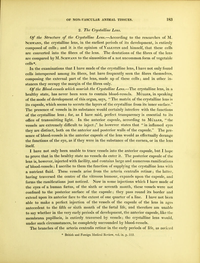 2. The Crystalline Lens. Of the Structure of the Crystalline Lens.—According- to the researches of M. Schwann, the crystalline lens, in the earliest periods of its development, is entirely composed of cells ; and it is the opinion of Valentin and himself, that these cells are converted into the fibres of the lens. The dentations of the fibres of the lens are compared by M. Schwann to the sinuosities of a not uncommon form of vegetable cells* In the examinations that I have made of the crystalline lens, I have not only found cells interspersed among its fibres, but have frequently seen the fibres themselves, composing the external part of the lens, made up of these cells; and in other in- stances they occupy the margin of the fibres only. Of the Blood-vessels which nourish the Crystalline Lens.—The crystalline lens, in a healthy state, has never been seen to contain blood-vessels. Muller, in speaking of the mode of development of this organ, says,  The matrix of the crystalline lens is its capsule, which seems to secrete the layers of the crystalline from its inner surface. The presence of vessels in its substance would certainly interfere with the functions of the crystalline lens ; for, as I have said, perfect transparency is essential to its office of transmitting light. In the anterior capsule, according to Muller, the vessels are extremely difficult to inject; he however states that  in inflamed eyes they are distinct, both on the anterior and posterior walls of the capsule. The pre- sence of blood-vessels in the anterior capsule of the lens would as effectually derange the functions of the eye, as if they were in the substance of the cornea, or in the lens itself. I have not only been unable to trace vessels into the anterior capsule, but I hope to prove that in the healthy state no vessels do enter it. The posterior capsule of the lens is, however, injected with facility, and contains large and numerous ramifications of blood-vessels ; I ascribe to them the function of supplying the crystalline lens with a nutrient fluid. These vessels arise from the arteria centralis retinae; the latter, having traversed the centre of the vitreous humour, expands upon the capsule, and forms the ramifications just noticed. Now in some injections which I have made of the eyes of a human foetus, of the sixth or seventh month, these vessels were not confined to the posterior surface of the capsule; they pass round its border and extend upon its anterior face to the extent of one quarter of a line. I have not been able to make a perfect injection of the vessels of the capsule of the lens in ages antecedent to the fifth or sixth month of the foetal life, and therefore am unable to say whether in the very early periods of development, the anterior capsule, like the membrana pupillaris, is entirely traversed by vessels; the crystalline lens would, under such circumstances, be completely surrounded by blood-vessels. The branches of the arteria centralis retinae in the early periods of life, as noticed * British and Foreign Medical Review, vol. ix. p. 512.