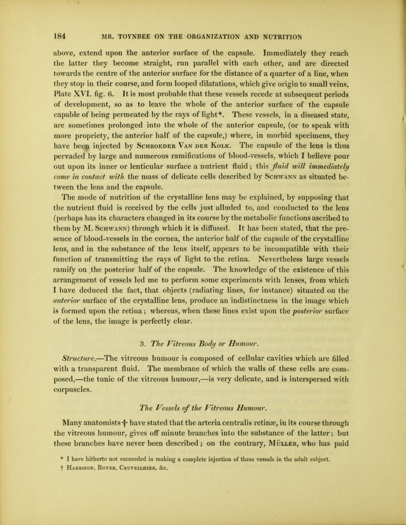 above, extend upon the anterior surface of the capsule. Immediately they reach the latter they become straight, run parallel with each other, and are directed towards the centre of the anterior surface for the distance of a quarter of a line, when they stop in their course, and form looped dilatations, which give origin to small veins, Plate XVI. fig. 6. It is most probable that these vessels recede at subsequent periods of development, so as to leave the whole of the anterior surface of the capsule capable of being permeated by the rays of light*. These vessels, in a diseased state, are sometimes prolonged into the whole of the anterior capsule, (or to speak with more propriety, the anterior half of the capsule,) where, in morbid specimens, they have been injected by Schroeder Van der Kolk. The capsule of the lens is thus pervaded by large and numerous ramifications of blood-vessels, which I believe pour out upon its inner or lenticular surface a nutrient fluid ; this fluid will immediately come in contact with the mass of delicate cells described by Schwann as situated be- tween the lens and the capsule. The mode of nutrition of the crystalline lens may be explained, by supposing that the nutrient fluid is received by the cells just alluded to, and conducted to the lens (perhaps has its characters changed in its course by the metabolic functions ascribed to them by M. Schwann) through which it is diffused. It has been stated, that the pre- sence of blood-vessels in the cornea, the anterior half of the capsule of the crystalline lens, and in the substance of the lens itself, appears to be incompatible with their function of transmitting the rays of light to the retina. Nevertheless large vessels ramify on the posterior half of the capsule. The knowledge of the existence of this arrangement of vessels led me to perform some experiments with lenses, from which I have deduced the fact, that objects (radiating lines, for instance) situated on the anterior surface of the crystalline lens, produce an indistinctness in the image which is formed upon the retina; whereas, when these lines exist upon the posterior surface of the lens, the image is perfectly clear. 3. The Vitreous Body or Humour. Structure.—The vitreous humour is composed of cellular cavities which are filled with a transparent fluid. The membrane of which the walls of these cells are com- posed,—the tunic of the vitreous humour,—is very delicate, and is interspersed with corpuscles. The Vessels of the Vitreous Humour. Many anatomistshave stated that the arteria centralis retinae, in its course through the vitreous humour, gives off minute branches into the substance of the latter; but these branches have never been described; on the contrary, Muller, who has paid * I have hitherto not succeeded in making a complete injection of these vessels in the adult subject, t Harrison, Boyer, Cruveilhier, &c.