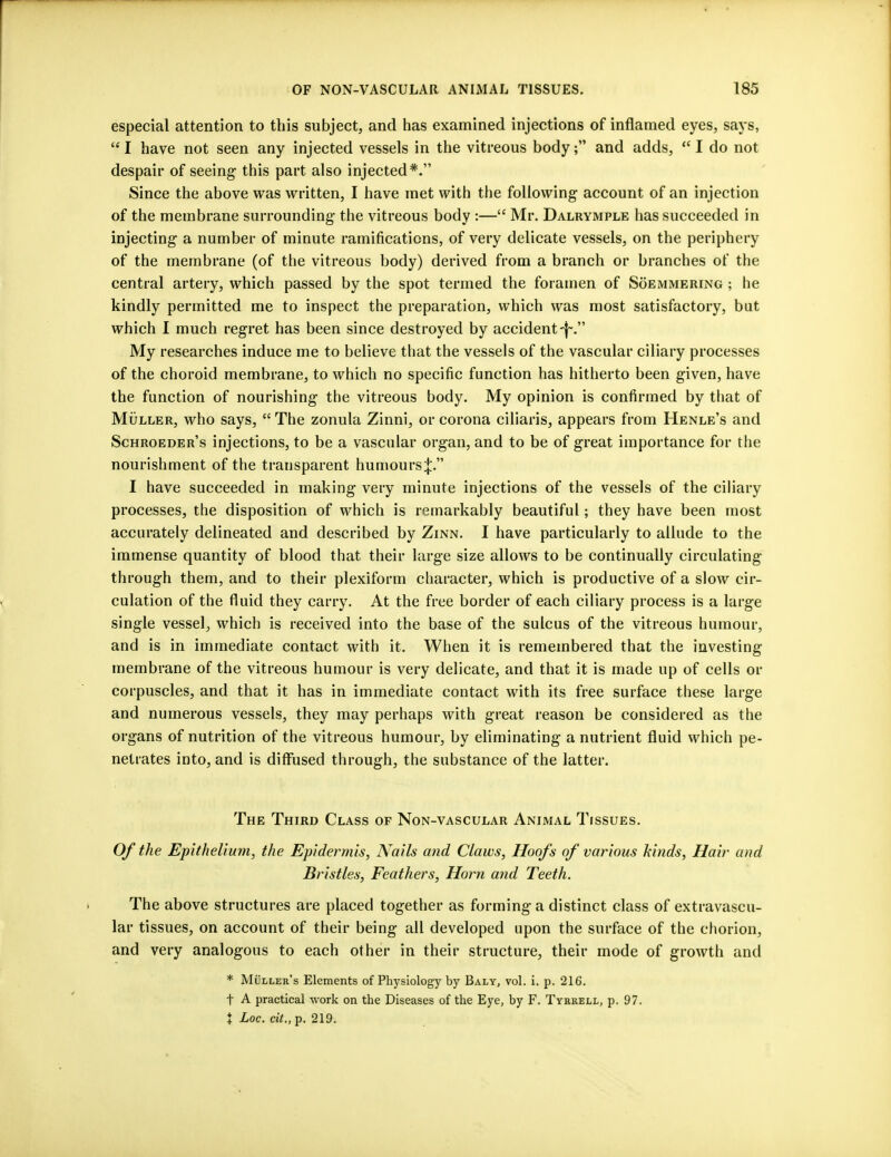 especial attention to this subject, and has examined injections of inflamed eyes, says,  I have not seen any injected vessels in the vitreous body; and adds,  I do not despair of seeing this part also injected*. Since the above was written, I have met with the following account of an injection of the membrane surrounding the vitreous body :— Mr. Dalrymple has succeeded in injecting a number of minute ramifications, of very delicate vessels, on the periphery of the membrane (of the vitreous body) derived from a branch or branches of the central artery, which passed by the spot termed the foramen of Soemmering ; he kindly permitted me to inspect the preparation, which was most satisfactory, but which I much regret has been since destroyed by accident-f~. My researches induce me to believe that the vessels of the vascular ciliary processes of the choroid membrane, to which no specific function has hitherto been given, have the function of nourishing the vitreous body. My opinion is confirmed by that of Muller, who says,  The zonula Zinni, or corona ciliaris, appears from Henle's and Schroeder's injections, to be a vascular organ, and to be of great importance for the nourishment of the transparent humours^. I have succeeded in making very minute injections of the vessels of the ciliary processes, the disposition of which is remarkably beautiful; they have been most accurately delineated and described by Zinn. I have particularly to allude to the immense quantity of blood that their large size allows to be continually circulating through them, and to their plexiform character, which is productive of a slow cir- culation of the fluid they carry. At the free border of each ciliary process is a large single vessel, which is received into the base of the sulcus of the vitreous humour, and is in immediate contact with it. When it is remembered that the investing membrane of the vitreous humour is very delicate, and that it is made up of cells or corpuscles, and that it has in immediate contact with its free surface these large and numerous vessels, they may perhaps with great reason be considered as the organs of nutrition of the vitreous humour, by eliminating a nutrient fluid which pe- netrates into, and is diffused through, the substance of the latter. The Third Class of Non-vascular Animal Tissues. Of the Epithelium, the Epidermis, Nails and Claws, Hoofs of various kinds, Hair and Bristles, Feathers, Horn and Teeth. The above structures are placed together as forming a distinct class of extravascu- lar tissues, on account of their being all developed upon the surface of the chorion, and very analogous to each other in their structure, their mode of growth and * Muller's Elements of Physiology by Baly, vol. i. p. 216. t A practical work on the Diseases of the Eye, by F. Tyrkell, p. 97. % Loc. cit., p. 219.