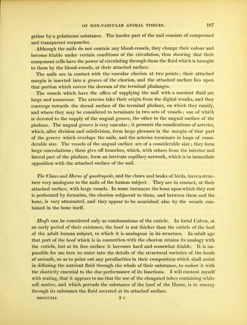 gether by a gelatinous substance. The harder part of the nail consists of compressed and transparent corpuscles. Although the nails do not contain any blood-vessels, they change their colour and become friable under certain conditions of the circulation, thus showing that their component cells have the power of circulating through them the fluid which is brought to them by the blood-vessels, at their attached surface. The nails are in contact with the vascular chorion at two points; their attached margin is inserted into a groove of the chorion, and the attached surface lies upon that portion which covers the dorsum of the terminal phalanges. The vessels which have the office of supplying the nail with a nutrient fluid are large and numerous. The arteries take their origin from the digital trunks, and they converge towards the dorsal surface of the terminal phalanx, on which they ramify, and where they may be considered to terminate in two sets of vessels; one of which is devoted to the supply of the ungual groove, the other to the ungual surface of the phalanx. The ungual groove is very vascular ; it presents the ramifications of arteries, which, after division and subdivision, form large plexuses in the margin of that part of the groove which overlaps the nails, and the arteries terminate in loops of consi- derable size. The vessels of the ungual surface are of a considerable size ; they form large convolutions; these give off branches, which, with others from the interior and lateral part of the phalanx, form an intricate capillary network, which is in immediate opposition with the attached surface of the nail. The Claws and Horns of quadrupeds, and the claws and beaks of birds, have a struc- ture very analogous to the nails of the human subject. They are in contact, at their attached surface, with large vessels. In some instances the bone upon which they rest is perforated by foramina, the chorion subjacent to them, and between them and the bone, is very attenuated, and they appear to be nourished also by the vessels con- tained in the bone itself. Hoofs can be considered only as condensations of the cuticle. In foetal Calves, at an early period of their existence, the hoof is not thicker than the cuticle of the heel of the adult human subject, to which it is analogous in its structure. In adult age that part of the hoof which is in connection with the chorion retains its analogy with the cuticle, but at its free surface it becomes hard and somewhat friable. It is im- possible for me here to enter into the details of the structural varieties of the hoofs of animals, so as to point out any peculiarities in their composition which shall assist in diffusing the nutrient fluid through the whole of their substance, to endow it with the elasticity essential to the due performance of its functions. I will content myself with stating, that it appears to me that the use of the elongated tubes containing white soft matter, and which pervade the substance of the hoof of the Horse, is to convey through its substance the fluid secreted at its attached surface. mdcccxli. 2 c