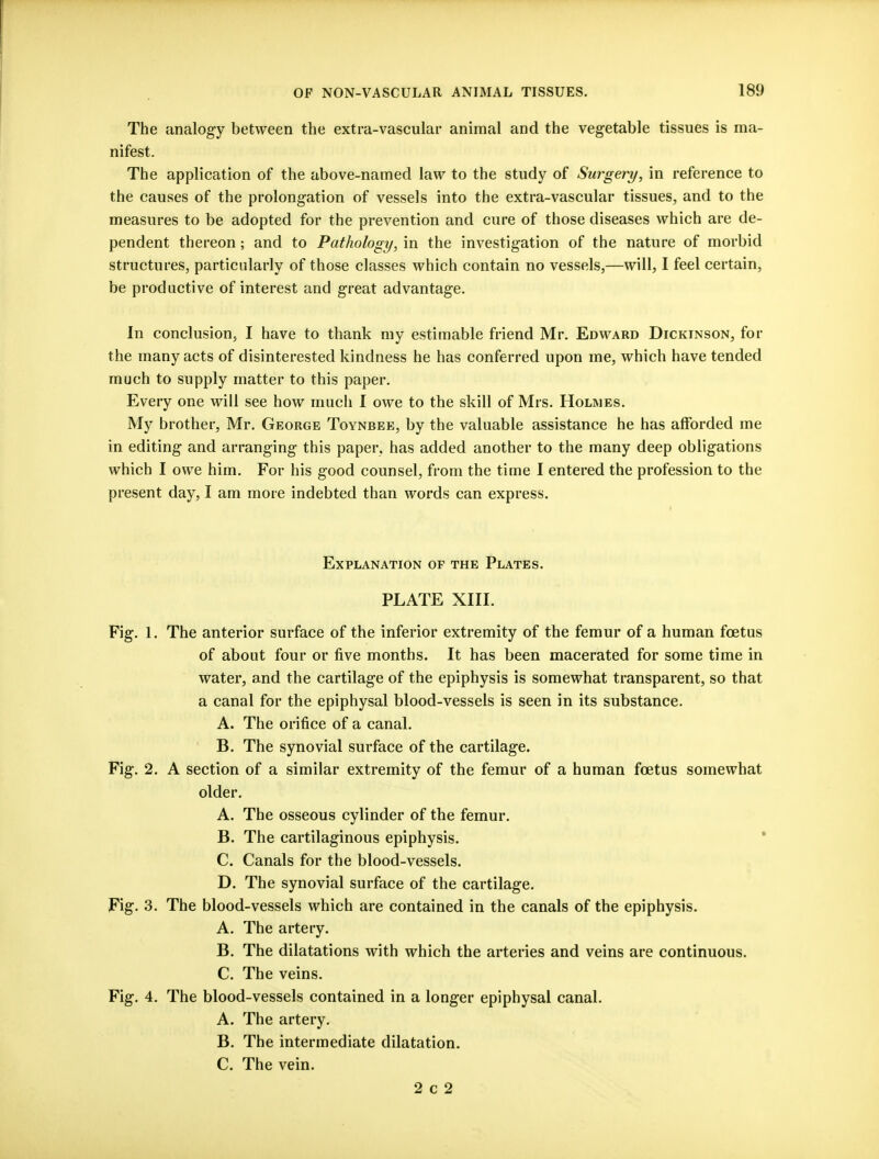 The analogy between the extra-vascular animal and the vegetable tissues is ma- nifest. The application of the above-named law to the study of Surgery, in reference to the causes of the prolongation of vessels into the extra-vascular tissues, and to the measures to be adopted for the prevention and cure of those diseases which are de- pendent thereon; and to Pathology, in the investigation of the nature of morbid structures, particularly of those classes which contain no vessels,—will, I feel certain, be productive of interest and great advantage. In conclusion, I have to thank my estimable friend Mr. Edward Dickinson, for the many acts of disinterested kindness he has conferred upon me, which have tended much to supply matter to this paper. Every one will see how much I owe to the skill of Mrs. Holmes. My brother, Mr. George Toynbee, by the valuable assistance he has afforded me in editing and arranging this paper, has added another to the many deep obligations which I owe him. For his good counsel, from the time I entered the profession to the present day, I am more indebted than words can express. Explanation of the Plates. PLATE XIII. Fig. 1. The anterior surface of the inferior extremity of the femur of a human foetus of about four or five months. It has been macerated for some time in water, and the cartilage of the epiphysis is somewhat transparent, so that a canal for the epiphysal blood-vessels is seen in its substance. A. The orifice of a canal. B. The synovial surface of the cartilage. Fig. 2. A section of a similar extremity of the femur of a human foetus somewhat older. A. The osseous cylinder of the femur. B. The cartilaginous epiphysis. C. Canals for the blood-vessels. D. The synovial surface of the cartilage. Fig. 3. The blood-vessels which are contained in the canals of the epiphysis. A. The artery. B. The dilatations with which the arteries and veins are continuous. C. The veins. Fig. 4. The blood-vessels contained in a longer epiphysal canal. A. The artery. B. The intermediate dilatation. C. The vein. 2 c 2