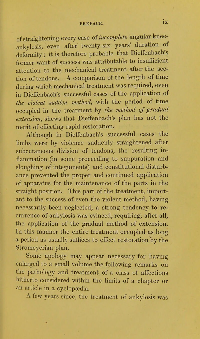 of straightening every case of incomplete angular knee- ankylosis, even after twenty-six years' duration of deformity; it is therefore probable that Dieffenbach's former want of success was attributable to insufficient attention to the mechanical treatment after the sec- tion of tendons. A comparison of the length of time during which mechanical treatment was required, even in Dieffenbach's successful cases of the application of the violent sudden method, with the period of time occupied in the treatment by the method of gradual extension, shews that Dieffenbach's plan has not the merit of effecting rapid restoration. Although in Dieffenbach's successful cases the limbs were by violence suddenly straightened after subcutaneous division of tendons, the resulting in- flammation (in some proceeding to suppuration and sloughing of integuments) and constitutional disturb- ance prevented the proper and continued application of apparatus for the maintenance of the parts in the straight position. This part of the treatment, import- ant to the success of even the violent method, having necessarily been neglected, a strong tendency to re- currence of ankylosis was evinced, requiring, after all, the application of the gradual method of extension. In this manner the entire treatment occupied as long a period as usually suffices to effect restoration by the Stromeyerian plan. Some apology may appear necessary for having enlarged to a small volume the following remarks on the pathology and treatment of a class of affections hitherto considered within the hmits of a chapter or an article in a cyclopaedia. A few years since, the treatment of ankylosis was