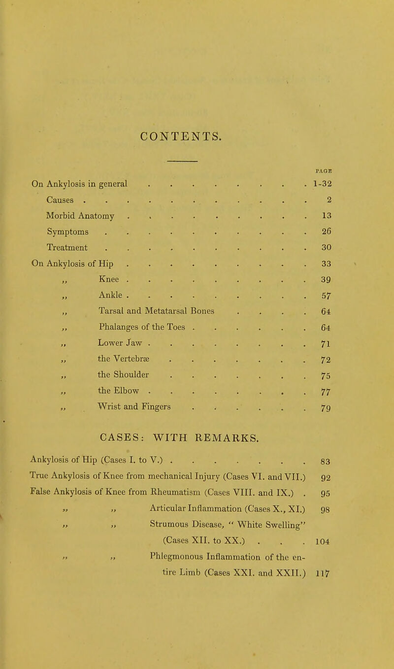 CONTENTS. FAOE On Ankylosis in general 1-32 Causes 2 Morbid Anatomy 13 Symptoms .......... 26 Treatment 30 On Ankylosis of Hip 33 „ Knee 39 „ Ankle 57 „ Tarsal and Metatarsal Bones .... 64 Phalanges of the Toes ...... 64 „ Lower Jaw ........ 71 „ the Vertebrae ....... 72 „ the Shoulder 75 the Elbow 77 „ Wrist and Fingers ...... 79 CASES: WITH REMARKS. Ankylosis of Hip (Cases I. to V.) 83 True Ankylosis of Knee from mechanical Injury (Cases VI. and VII.) 92 False Ankylosis of Knee from Rheumatism (Cases VIII. and IX.) . 95 „ „ Articular Inflammation (Cases X., XI.) 98 Strumous Disease,  White Swelling (Cases XII. to XX.) . . .104 » >, Phlegmonous Inflammation of the en- tire Limb (Cases XXI. and XXII.) 117