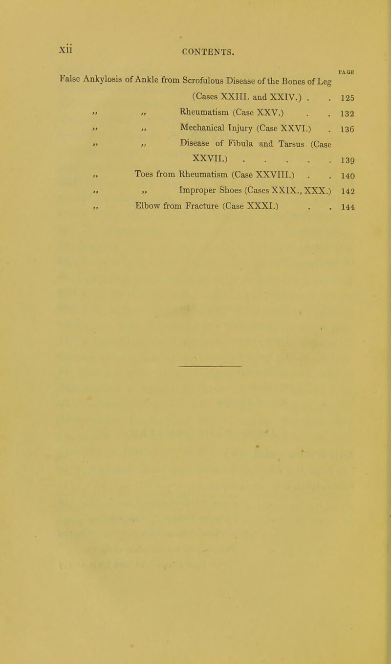 CONTENTS. VAQB False Ankylosis of Ankle from Scrofulous Disease of the Bones of Leg (Cases XXIII. and XXIV.) - . 125 » ,f Rheumatism (Case XXV.) . . 132 » >, Mechanical Injury (Case XXVI.) . 136  Disease of Fibula and Tarsus (Case XXVII.) 139 „ Toes from Rheumatism (Case XXVIII.) . . 140 Improper Shoes (Cases XXIX., XXX.) 142 „ Elbow from Fracture (Case XXXI.) . . 144