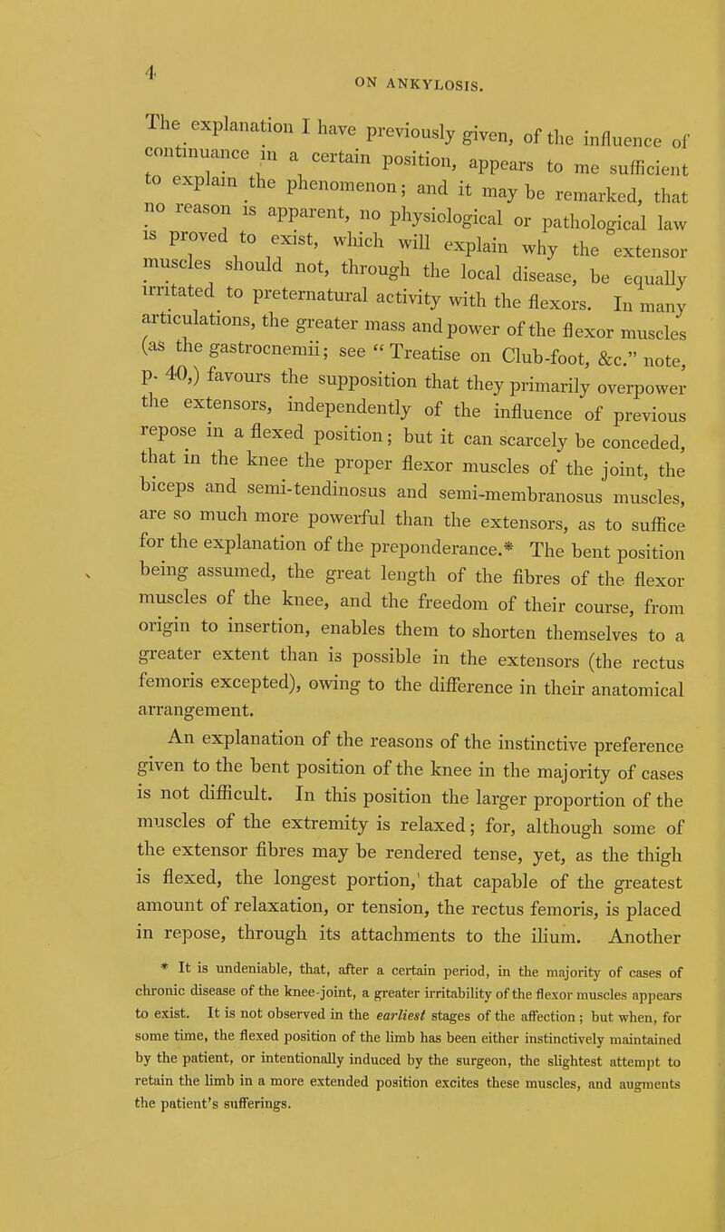 ON ANKYLOSIS. The explanation I have previously given, of the influence of contniuance in a certain position, appears to me sufficient to explain the phenomenon; and it maybe remarked, that no reason is apparent, no physiological or pathological law IS proved to exist, which will explain why the extensor muscles should not, through the local disease, be equaUy irritated to preternatural activity with the flexors. In many articulations, the greater mass and power of the flexor muscles (as thegastrocnemii; see Treatise on Club-foot, &c. note p. 40,) favours the supposition that they primarily overpower the extensors, independently of the influence of previous repose in a flexed position; but it can scarcely be conceded, that in the knee the proper flexor muscles of the joint, the biceps and semi-tendinosus and semi-membranosus muscles, are so much more powerful than the extensors, as to suffice for the explanation of the preponderance.* The bent position being assumed, the great length of the fibres of the flexor muscles of the knee, and the freedom of their course, from origin to insertion, enables them to shorten themselves to a greater extent than is possible in the extensors (the rectus femoris excepted), owing to the difference in their anatomical arrangement. An explanation of the reasons of the instinctive preference given to the bent position of the knee in the majority of cases IS not difficult. In this position the larger proportion of the muscles of the extremity is relaxed; for, although some of the extensor fibres may be rendered tense, yet, as the thigh is flexed, the longest portion,' that capable of the greatest amount of relaxation, or tension, the rectus femoris, is placed in repose, through its attachments to the ilium. Another * It is undeniable, that, after a certain period, in the majority of cases of chronic disease of the knee-joint, a greater irritability of the flexor muscles appears to exist. It is not observed m the earliest stages of the affection ; but when, for some time, the flexed position of the limb has been either instinctively maintained by the patient, or intentionally induced by the surgeon, the slightest attempt to retain the limb in a more extended position excites these muscles, and augments the patient's sufferings.