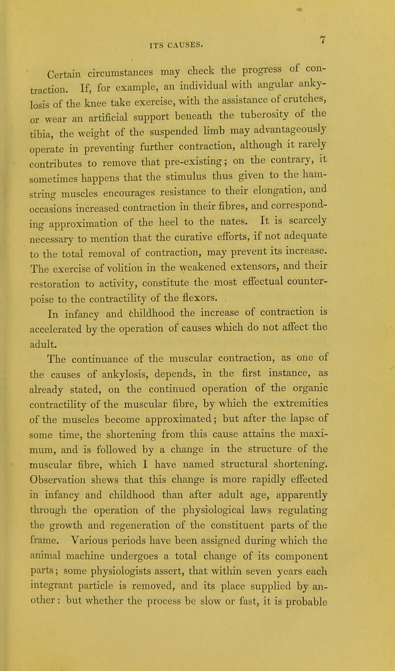 Certain circumstances may check the progress of con- traction. If, for example, an individual with angular anky- losis of the knee take exercise, with the assistance of crutches, or wear an artificial support beneath the tuberosity of the tibia, the weight of the suspended limb may advantageously operate in preventing further contraction, although it rarely contributes to remove that pre-existing; on the contrary, it sometimes happens that the stimulus thus given to the ham- string muscles encourages resistance to their elongation, and occasions increased contraction in their fibres, and correspond- ing approximation of the heel to the nates. It is scarcely necessary to mention that the curative efibrts, if not adequate to the total removal of contraction, may prevent its increase. The exercise of volition in the weakened extensors, and their restoration to activity, constitute the most effectual counter- poise to the contractility of the flexors. . In infancy and fchildhood the increase of contraction is accelerated by the operation of causes which do not affect the adult. The continuance of the muscular contraction, as one of the causes of ankylosis, depends, in the first instance, as already stated, on the continued operation of the organic contractiHty of the muscular fibre, by which the extremities of the muscles become approximated; but after the lapse of some time, the shortening from this cause attains the maxi- mum, and is followed by a change in the structure of the muscular fibre, which I have named structural shortening. Observation shews that this change is more rapidly effected in infancy and childhood than after adult age, apparently through the operation of the physiological laws regulating the growth and regeneration of the constituent parts of the frame. Various periods have been assigned during which the animal machine undergoes a total change of its component parts; some physiologists assert, that within seven years each integrant particle is removed, and its place supplied by an- other : but whether the process be slow or fast, it is probable