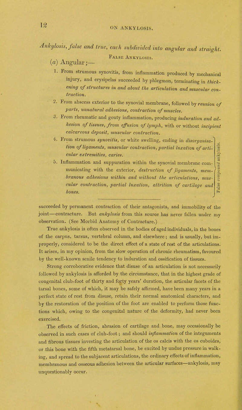 \2 ON ANKYLOSIS. Ankylosis, false and true, each subdivided into angular and straight. False Ankylosis. (a) Angular;— 1. From strumous synovitis, from inflammation produced by mechanical injury, and erysipelas succeeded by phlegmon, terminating in thick- ening of structures in and about the articulation and muscular con- traction. •2. Prom abscess exterior to the synovial membrane, followed by reunion of parts, unnatural adhesions, contraction of muscles. 3. From rheumatic and gouty inflammation, producing induration and ad- hesion of tissues, from effusion of lymph, with or without incipient calcareous deposit, muscular contraction. 4. From strumous synovitis, or white swelling, ending in disorganisa- tion of ligaments, muscular contraction, partial luxation of arti- cular extremities, caries. 5. Inflammation and suppuration within the synovial membrane com- municating with the exterior, destruction of jiigaments, mem- branous adhesions within and without the articulations, mus- cular contraction, partial luxation, attrition of cartilage and bones. succeeded by permanent contraction of their antagonists, and immobility of the joint—contracture. But ankylosis from this source has never fallen under my observation. (See Morbid Anatomy of Contracture.) True ankylosis is often observed in the bodies of aged individuals, in the bones of the carpus, tarsus, vertebral column, and elsewhere; and is usually, but im- properly, considered to be the direct effect of a state of rest of the articulations. It arises, in my opinion, from the slow operation of chronic rheumatism, favoured by the well-known senile tendency to induration and ossification of tissues. Strong corroborative evidence that disuse of an articulation is not necessarily followed by ankylosis is aSbrded by the circiimstance, that in the highest grade of congenital club-foot of thirty and forty years' duration, the articular facets of the tarsal bones, some of which, it may be safely aflirmed, have been many years in a perfect state of rest from disuse, retain their normal anatomical characters, and by the restoration of the position of the foot are enabled to perform those fimc- tions which, owing to the congenital nature of the deformity, had never been exercised. The effects of friction, abrasion of cartilage and bone, may occasionally be observed in such cases of club-foot; and should inflammation of the integuments and fibrous tissues investing the articulation of the os calcis with the os cuboides, or this bone with the fifth metatarsal bone, be excited by undue pressure in walk- ing, and spread to the subjacent articulations, the ordinary effects of inflammation, membranous and osseous adhesion between the articular surfaces—ankylosis, may unquestionably occur.