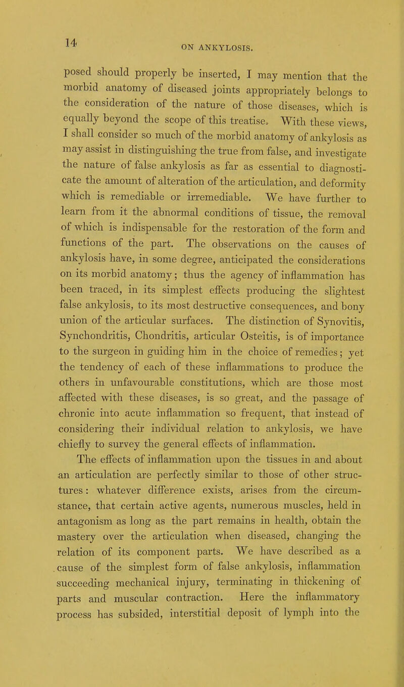 ON ANKYLOSIS. posed should properly he inserted, I may mention that the morbid anatomy of diseased joints appropriately belongs to the consideration of the nature of those diseases, which is equally beyond the scope of this treatise^ With these views, I shall consider so much of the morbid anatomy of ankylosis as may assist in distinguishing the true from false, and investigate the nature of false ankylosis as far as essential to diagnosti- cate the amotmt of alteration of the articulation, and deformity which is remediable or irremediable. We have further to learn from it the abnormal conditions of tissue, the removal of which is indispensable for the restoration of the form and functions of the part. The observations on the causes of ankylosis have, in some degree, anticipated the considerations on its morbid anatomy; thus the agency of inflammation has been traced, in its simplest effects producing the slightest false ankylosis, to its most destructive consequences, and bony tmion of the articular surfaces. The distinction of Synovitis, Synchondritis, Chondritis, articular Osteitis, is of importance to the surgeon in guiding him in the choice of remedies; yet the tendency of each of these inflammations to produce the others in unfavourable constitutions, which are those most affected vsdth these diseases, is so great, and the passage of chronic into acute inflammation so frequent, that instead of considering their individual relation to ankylosis, we have chiefly to survey the general effects of inflammation. The effects of inflammation upon the tissues in and about an articulation are perfectly similar to those of other struc- tures : whatever difference exists, arises from the circum- stance, that certain active agents, numerous muscles, held in antagonism as long as the part remains in health, obtain the mastery over the articulation when diseased, changing the relation of its component parts. We have described as a cause of the simplest form of false ankylosis, inflammation succeeding mechanical injury, terminating in tliickening of parts and muscular contraction. Here the inflammatory process has subsided, interstitial deposit of lymph into the