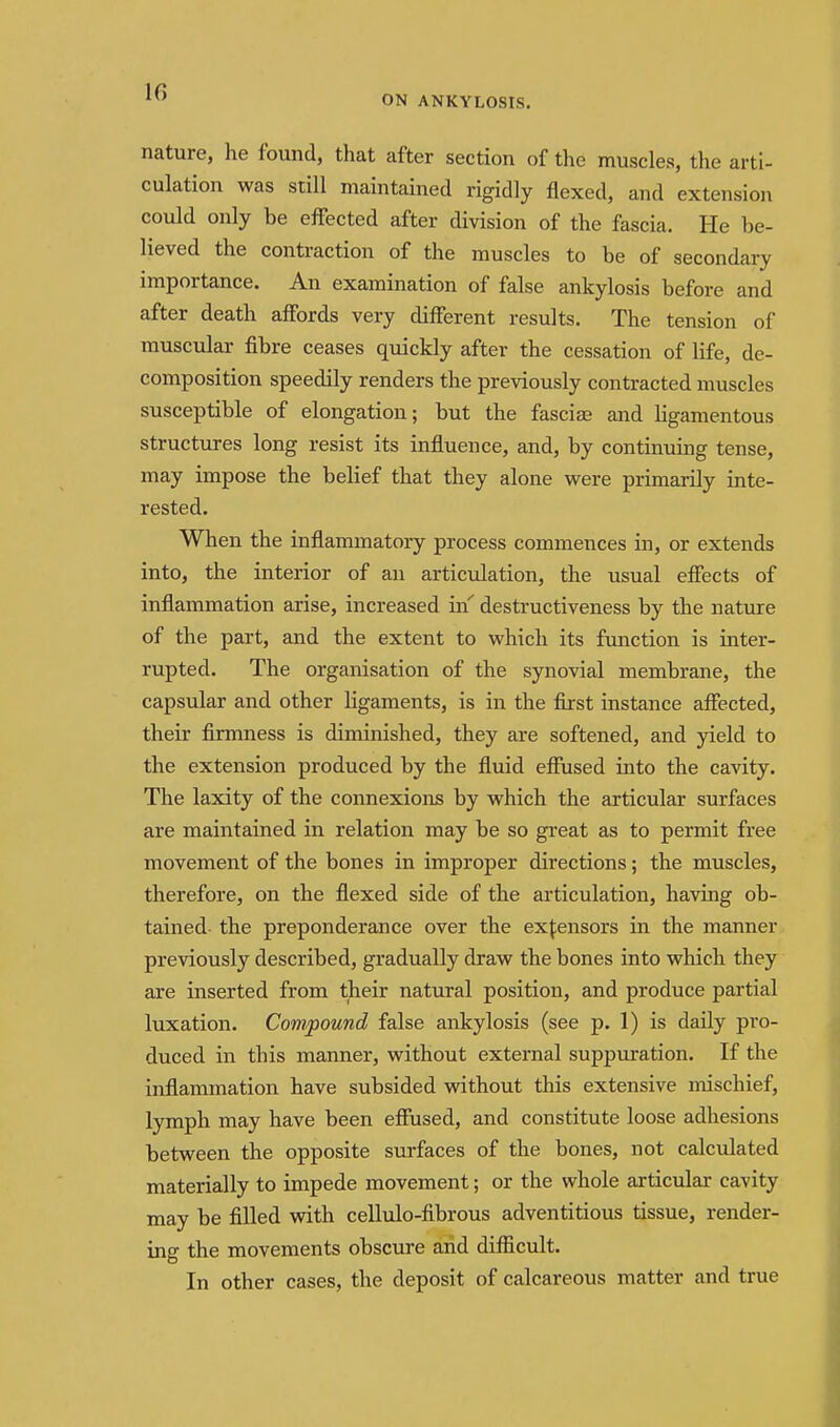 IG ON ANKYLOSIS. nature, he found, that after section of the muscles, the arti- culation was still maintained rigidly flexed, and extension could only be effected after division of the fascia. He be- lieved the contraction of the muscles to be of secondary importance. An examination of false ankylosis before and after death affords very different results. The tension of muscular fibre ceases quickly after the cessation of life, de- composition speedily renders the previously contracted muscles susceptible of elongation; but the fasciae and hgamentous structures long resist its influence, and, by continuing tense, may impose the belief that they alone were primarily inte- rested. When the inflammatory process commences in, or extends into, the interior of an articulation, the usual effects of inflammation arise, increased in' destructiveness by the nature of the part, and the extent to which its function is inter- rupted. The organisation of the synovial membrane, the capsular and other Hgaments, is in the first instance affected, their firmness is diminished, they are softened, and yield to the extension produced by the fluid effused into the cavity. The laxity of the connexions by which the articular surfaces are maintained in relation may be so great as to permit free movement of the bones in improper directions; the muscles, therefore, on the flexed side of the articulation, having ob- tained the preponderance over the extensors in the manner previously described, gradually draw the bones into which they are inserted from their natural position, and produce partial luxation. Compound false ankylosis (see p. 1) is daily pro- duced in this manner, without external suppuration. If the inflammation have subsided without this extensive mischief, lymph may have been effused, and constitute loose adhesions between the opposite surfaces of the bones, not calculated materially to impede movement; or the whole articular cavity may be filled wdth cellulo-fibrous adventitious tissue, render- ing the movements obscure and difficult. In other cases, the deposit of calcareous matter and true