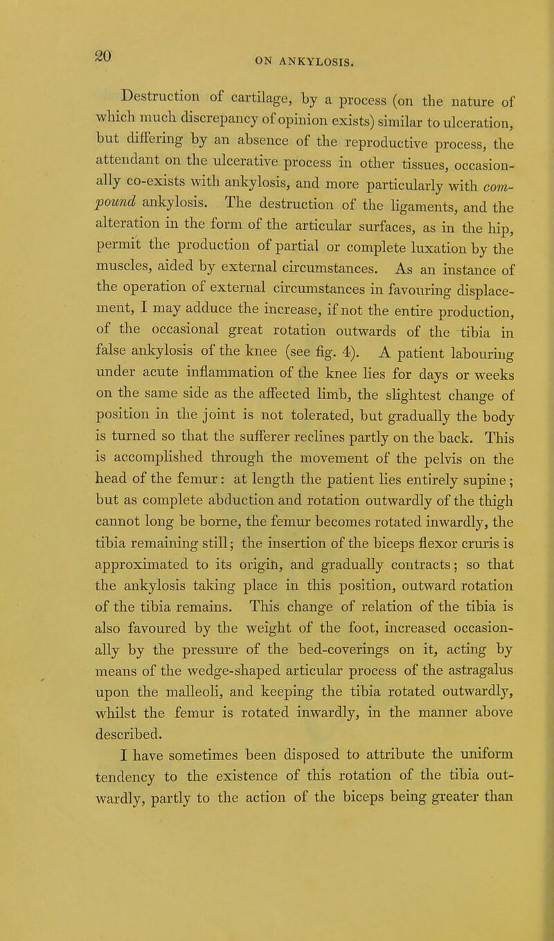 ON ANKYLOSIS. Destruction of cartilage, by a process (on the nature of wlaich much discrepancy of opinion exists) similar to ulceration, but differing by an absence of the reproductive process, the attendant on the ulcerative process in other tissues, occasion- ally co-exists with ankylosis, and more particularly with com- pound ankylosis. The destruction of the ligaments, and the alteration in the form of the articular surfaces, as in the hip, permit the production of partial or complete luxation by the muscles, aided by external circumstances. As an instance of the operation of external circumstances in favouring displace- ment, I may adduce the increase, if not the entire production, of the occasional great rotation outwards of the tibia in false ankylosis of the knee (see fig. 4). A patient labouring under acute inflammation of the knee lies for days or weeks on the same side as the affected limb, the sHghtest change of position in the joint is not tolerated, but gradually the body is turned so that the sufferer reclines partly on the back. This is accomplished through the movement of the pelvis on the head of the femur: at length the patient lies entirely supine ; but as complete abduction and rotation outwardly of the thigh cannot long be borne, the femur becomes rotated inwardly, the tibia remaining still; the insertion of the biceps flexor cruris is approximated to its origih, and gradually contracts; so that the ankylosis taking place in this position, outward rotation of the tibia remains. This change of relation of the tibia is also favoured by the weight of the foot, increased occasion- ally by the pressure of the bed-coverings on it, acting by means of the wedge-shaped articular process of the astragalus upon the malleoli, and keeping the tibia rotated outwardly, whilst the femur is rotated inwardly, in the manner above described. I have sometimes been disposed to attribute the uniform tendency to the existence of this rotation of the tibia out- wardly, partly to the action of the biceps being greater than