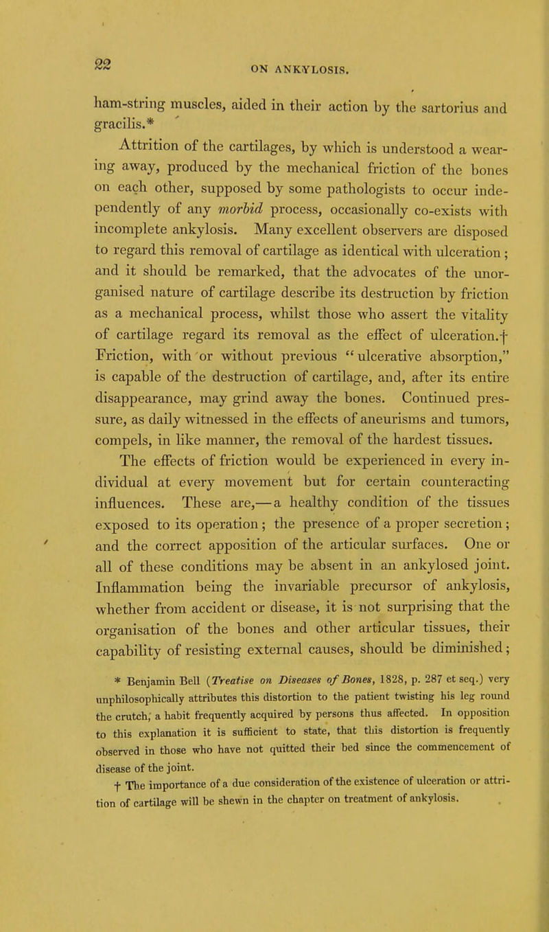 ON ANKYLOSIS. ham-String muscles, aided in their action by the sartorius and gracilis.* Attrition of the cartilages, by which is understood a wear- ing away, produced by the mechanical friction of the bones on each other, supposed by some pathologists to occur inde- pendently of any morbid process, occasionally co-exists with incomplete ankylosis. Many excellent observers are disposed to regard this removal of cartilage as identical with ulceration; and it should be remarked, that the advocates of the unor- ganised nature of cartilage describe its destruction by friction as a mechanical process, whilst those who assert the vitahty of cartilage regard its removal as the eifect of ulceration, f Friction, with or without previous  ulcerative absorption, is capable of the destruction of cartilage, and, after its entire disappearance, may grind away the bones. Continued pres- sure, as daily witnessed in the effects of aneurisms and tumors, compels, in like manner, the removal of the hardest tissues. The effects of friction would be experienced in every in- dividual at every movement but for certain comiteracting influences. These are,— a healthy condition of the tissues exposed to its operation ; the presence of a proper secretion; and the correct apposition of the articular surfaces. One or all of these conditions may be absent in an ankylosed johit. Inflammation being the invariable precursor of ankylosis, whether from accident or disease, it is not surprising that the organisation of the bones and other articular tissues, their capability of resisting external causes, should be diminished; * Benjamin Bell {Treatise on Diseases of Bones, 1828, p. 287 et seq.) very unphilosophically attributes this distortion to the patient twisting his leg round the crutch; a habit frequently acquired by persons thus affected. In opposition to this explanation it is sufficient to state, that this distortion is frequently observed in those who have not quitted their bed since the commencement of disease of the joint. t The importance of a due consideration of the existence of ulceration or attri- tion of cartUage will be shewn in the chapter on treatment of ankylosis.