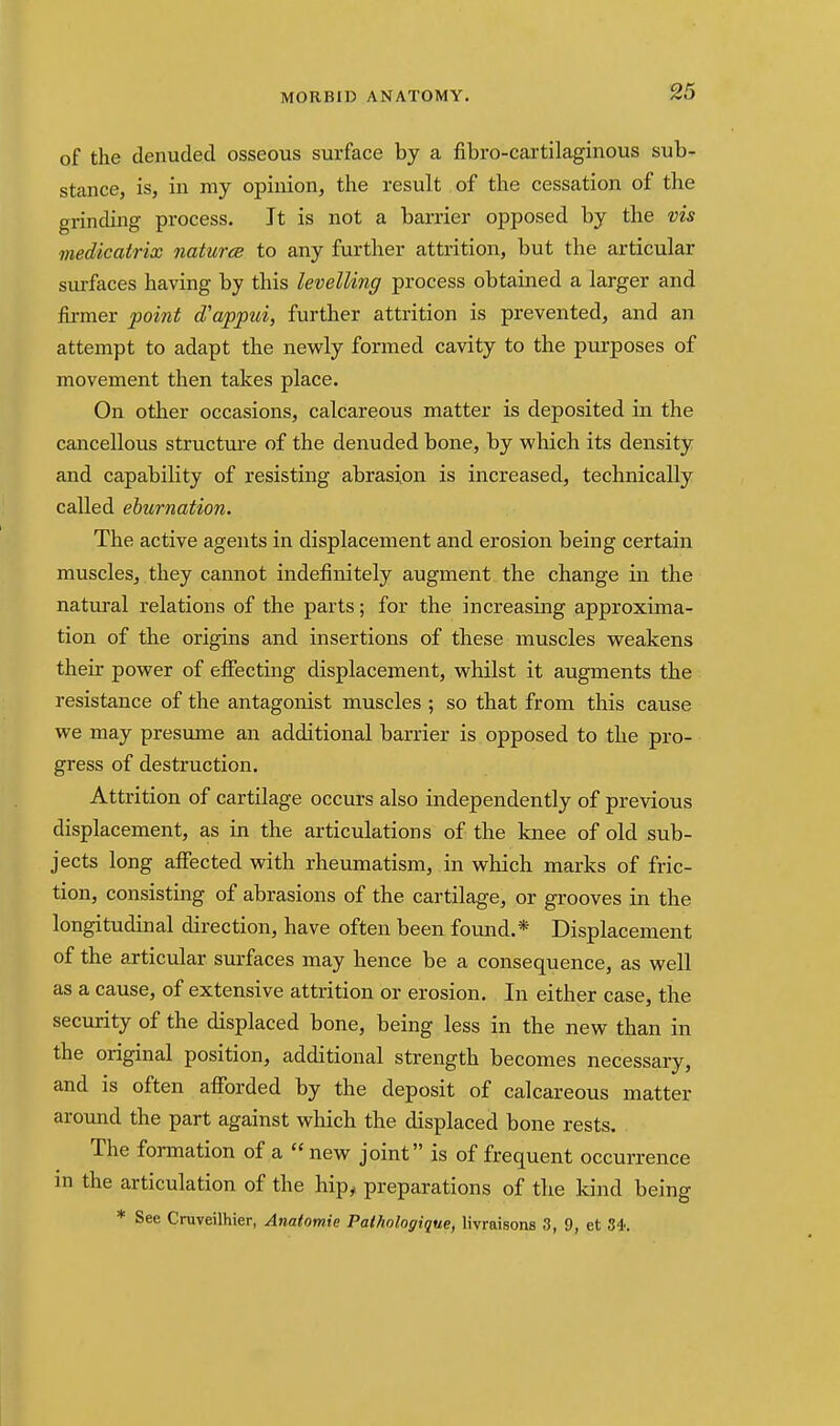 of the denuded osseous surface by a fibro-cartilaginous sub- stance, is, in my opinion, the result of the cessation of the grinding process. It is not a barrier opposed by the vis medicatrix naturae to any further attrition, but the articular surfaces having by this levelling process obtained a larger and firmer point d'appui, further attrition is prevented, and an attempt to adapt the nevfly formed cavity to the purposes of movement then takes place. On other occasions, calcareous matter is deposited in the cancellous structure of the denuded bone, by which its density and capability of resisting abrasion is increased, technically called ehurnation. The active agents in displacement and erosion being certain muscles, they cannot indefinitely augment the change in the natural relations of the parts; for the increasing approxima- tion of the origins and insertions of these muscles v^eakens their pov^er of efiecting displacement, vs^hilst it augments the resistance of the antagonist muscles ; so that from this cause we may presume an additional barrier is opposed to the pro- gress of destruction. Attrition of cartilage occurs also independently of previous displacement, as in the articulations of the knee of old sub- jects long affected with rheumatism, in which marks of fric- tion, consisting of abrasions of the cartilage, or grooves in the longitudinal direction, have often been found.* Displacement of the articular surfaces may hence be a consequence, as well as a cause, of extensive attrition or erosion. In either case, the security of the displaced bone, being less in the new than in the original position, additional strength becomes necessary, and is often afforded by the deposit of calcareous matter around the part against which the displaced bone rests. The formation of a new joint is of frequent occurrence in the articulation of the hip^ preparations of the kind being * See Cruveilhier, Anatomie Pathologique, livraisons 3, 9, et 84.