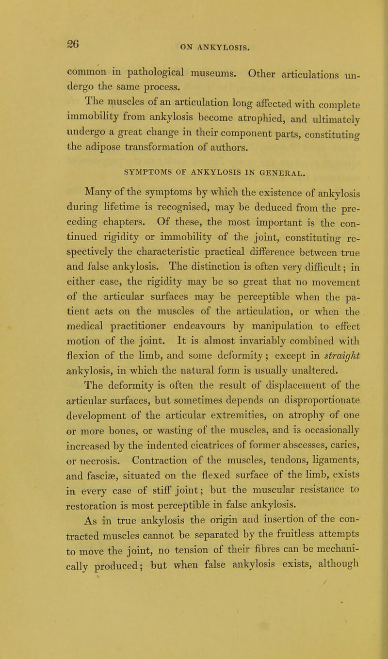 ON ANKYLOSIS. common in pathological museums. Other articulations un- dergo the same process. The muscles of an articulation long affected with complete immobility from ankylosis become atropliied, and ultimately undergo a great change in their component parts, constituting the adipose transformation of authors. SYMPTOMS OP ANKYLOSIS IN GENERAL. Many of the symptoms by which the existence of ankylosis during lifetime is recognised, may be deduced from the pre- ceding chapters. Of these, the most important is the con- tinued rigidity or immobihty of the joint, constituting re- spectively the characteristic practical difference between true and false ankylosis. The distinction is often very difficult; in either case, the rigidity may be so great that no movement of the articular surfaces may be perceptible when the pa- tient acts on the muscles of the articulation, or when the medical practitioner endeavours by manipidation to effect motion of the joint. It is almost invariably combined with flexion of the limb, and some deformity; except in straight ankylosis, in which the natural form is usually unaltered. The deformity is often the result of displacement of the articular surfaces, but sometimes depends on disproportionate development of the articular extremities, on atrophy of one or more bones, or wasting of the muscles, and is occasionally increased by the indented cicatrices of former abscesses, caries, or necrosis. Contraction of the muscles, tendons, ligaments, and fasciae, situated on the flexed surface of the limb, exists in every case of stiff joint; but the muscular resistance to restoration is most perceptible in false ankylosis. As in true ankylosis the origin and insertion of the con- tracted muscles cannot be separated by the fruitless attempts to move the joint, no tension of their fibres can be mechani- cally produced; but when false ankylosis exists, altlaougli