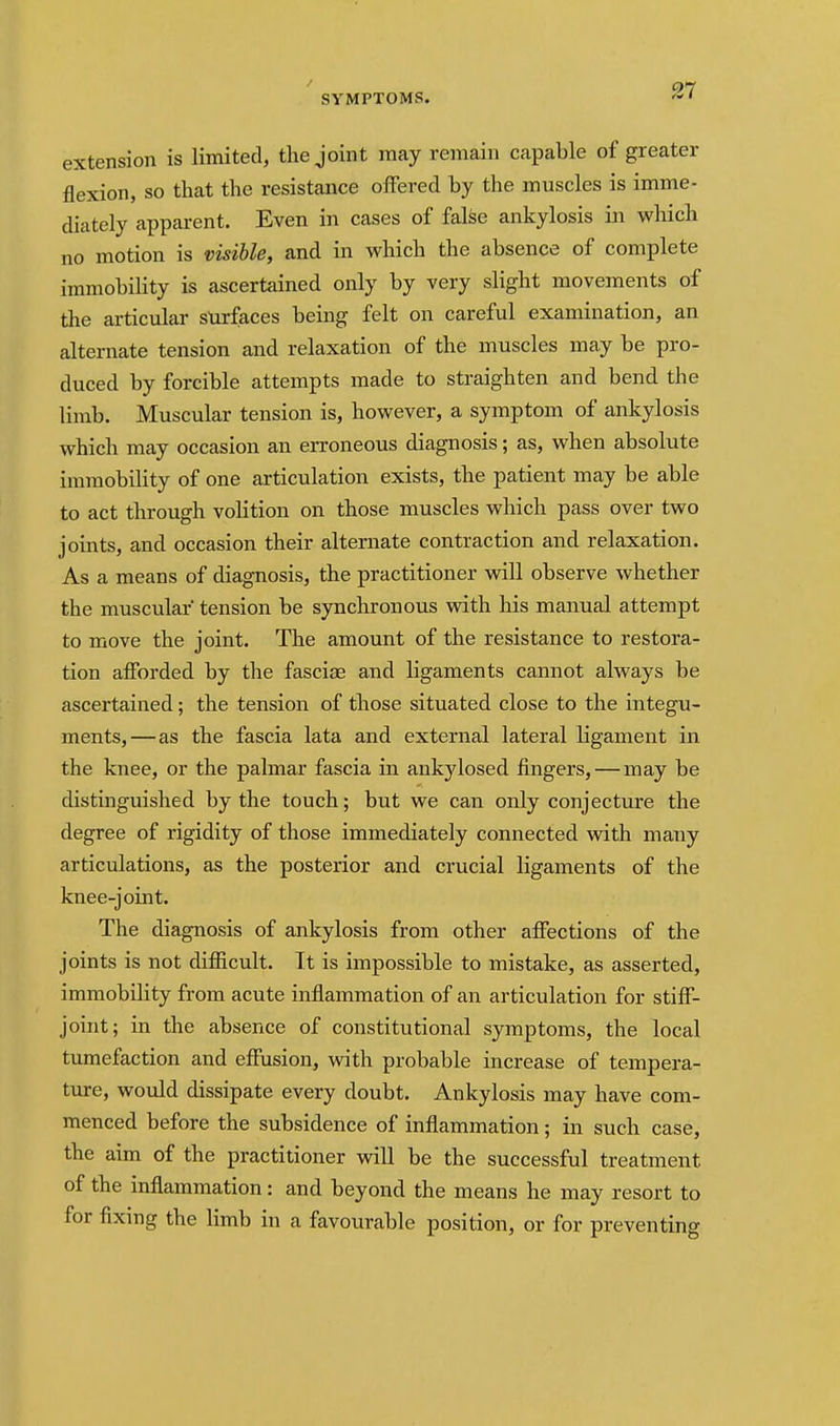extension is limited, the joint may remain capable of greater flexion, so that the resistance offered by the muscles is imme- diately apparent. Even in cases of false ankylosis in which no motion is visible, and in which the absence of complete immobility is ascertained only by very slight movements of the articular surfaces being felt on careful examination, an alternate tension and relaxation of the muscles may be pro- duced by forcible attempts made to straighten and bend the limb. Muscular tension is, however, a symptom of ankylosis which may occasion an erroneous diagnosis; as, when absolute immobility of one articulation exists, the patient may be able to act through volition on those muscles which pass over two joints, and occasion their alternate contraction and relaxation. As a means of diagnosis, the practitioner will observe whether the muscular tension be synchronous with his manual attempt to move the joint. The amount of the resistance to restora- tion afforded by the fasciae and ligaments cannot always be ascertained; the tension of those situated close to the integu- ments,—as the fascia lata and external lateral ligament in the knee, or the palmar fascia in ankylosed fingers,—may be distinguished by the touch; but we can only conjecture the degree of rigidity of those immediately connected with many articulations, as the posterior and crucial ligaments of the knee-joint. The diagnosis of ankylosis from other affections of the joints is not difficult. It is impossible to mistake, as asserted, immobility from acute inflammation of an articulation for stiff- joint; in the absence of constitutional symptoms, the local tumefaction and effusion, with probable increase of tempera- ture, would dissipate every doubt. Ankylosis may have com- menced before the subsidence of inflammation; in such case, the aim of the practitioner vdll be the successful treatment of the inflammation: and beyond the means he may resort to for fixing the limb in a favourable position, or for preventing