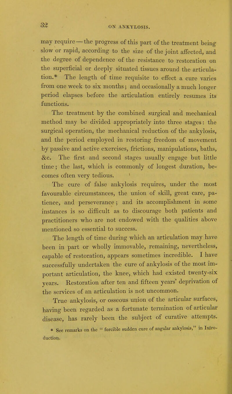 ON ANKYLOSIS. may require —the progress of this part of the treatment being slow or rapid, according to the size of the joint affected, and the degree of dependence of the resistance to restoration on the superficial or deeply situated tissues around the articula- tion.* The length of time requisite to effect a cure varies from one week to six months; and occasionally a much longer period elapses before the articulation entirely resumes its functions. The treatment by the combined surgical and mechanical method may be divided appropriately into three stages: the surgical operation, the mechanical reduction of the ankylosis, and the period employed in restoring freedom of movement by passive and active exercises, frictions, manipulations, baths, &c. The first and second stages usually engage but little time; the last, which is commonly of longest duration, be- comes often very tedious. ' The cure of false ankylosis requires, under the most favourable circumstances, the union of skill, great care, pa- tience, and perseverance ; and its accomplishment in some instances is so difficult as to discourage both patients and practitioners who are not endowed with the qualities above mentioned so essential to success. The length of time during wliich an articulation may have been in part or wholly immovable, remaining, nevertheless, capable of restoration, appears sometimes incredible. I have successfully undertaken the cure of ankylosis of the most im- portant articulation, the knee, which had existed twenty-six years. Restoration after ten and fifteen years' deprivation of the services of an articulation is not uncommon. True ankylosis, or osseous union of the articular surfaces, having been regarded as a fortunate termination of articular disease, has rarely been the subject of curative attempts. * See remarks on the  forcible sudden cure of angular ankylosis, in Intro- duction.