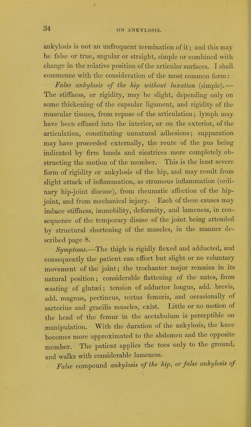 ankylosis is not an unfrequent termination of it; and this may be false or true, angular or straight, simple or combined with change in the relative position of the articular surfaces. I shall commence with the consideration of the most common form: False ankylosis of the hip without luxation (simple).— The stiffness, or rigidity, may be slight, depending only on some thickening of the capsular ligament, and rigidity of the muscular tissues, from repose of the articulation; lymph may have been effused into the interior, or on th.e exterior, of the articulation, constituting unnatural adliesions; suppuration may have proceeded externally, the route of the pus being indicated by firm bands and cicatrices more completely ob- structing the motion of the member. This is the least severe form of rigidity or ankylosis of the hip, and may result from slight attack of inflammation, as strumous inflammation (ordi- nary hip-joint disease), from rheumatic affection of the hip- joint, and from mechanical injury. Each of these causes may induce stiffness, immobility, deformity, and lameness, in con- sequence of the temporary disuse of the joint being attended by structiiral shortening of the muscles, in the manner de- scribed page 8. Symptoms.—The thigh is rigidly flexed and adducted, and consequently the patient can effect but shght or no voluntary movement of the joint; the trochanter major remains in its natural position; considerable flattening of the nates, from wasting of glutsei; tension of adductor longus, add. brevis, add. magnus, pectineus, rectus femoris, and occasionally of sartorius and gracilis muscles, exist. Little or no motion of the head of the femtir in the acetabulum is perceptible on manipulation. With the dviration of the ankylosis, the knee becomes more approximated to the abdomen and the opposite member. The patient applies the toes only to the ground, and walks with considerable lameness. False compound ankylosis of the hip, or false ankylosis of