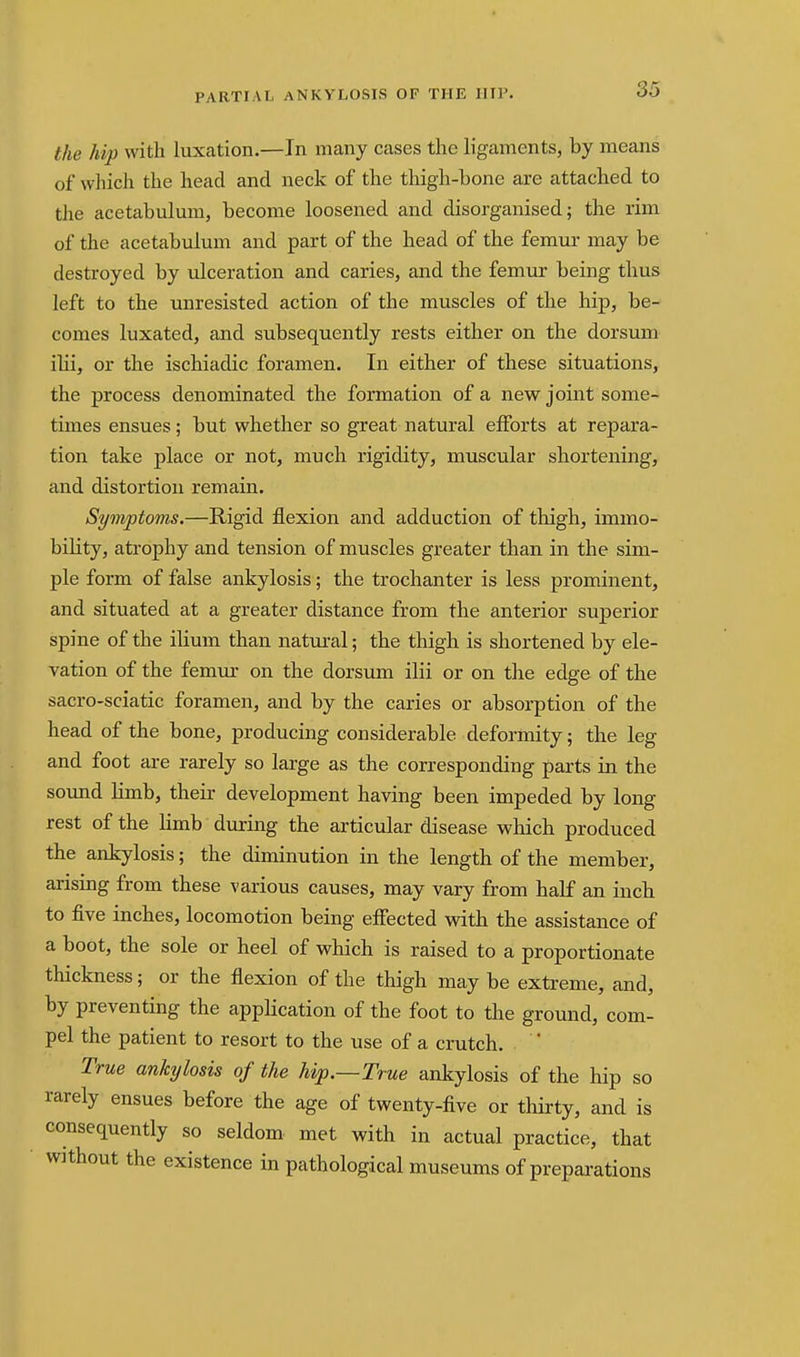 the hip with luxation.—In many cases the h'gaments, by means of which the head and neck of the thigh-bone are attached to the acetabulmn, become loosened and disorganised; the rim of the acetabulum and part of the head of the femur may be destroyed by ulceration and caries, and the femur being thus left to the unresisted action of the muscles of the hip, be- comes luxated, and subsequently rests either on the dorsum ilii, or the ischiadic foramen. In either of these situations, the process denominated the formation of a new joint some- times ensues; but whether so great natural efforts at repara- tion take place or not, much rigidity, muscular shortening, and distortion remain. Symptoms.—Rigid flexion and adduction of thigh, immo- bility, atrophy and tension of muscles greater than in the sim- ple form of false ankylosis; the trochanter is less prominent, and situated at a greater distance from the anterior superior spine of the ilium than natural; the thigh is shortened by ele- vation of the femur on the dorsum ilii or on the edge of the sacro-sciatic foramen, and by the caries or absorption of the head of the bone, producing considerable deformity; the leg and foot are rarely so large as the corresponding parts in the sound limb, their development having been impeded by long rest of the Kmb during the articular disease which produced the ankylosis; the diminution in the length of the member, arising from these various causes, may vary from half an inch to five inches, locomotion being effected with the assistance of a boot, the sole or heel of which is raised to a proportionate thickness; or the flexion of the thigh may be extreme, and, by preventing the application of the foot to the ground, com- pel the patient to resort to the use of a crutch. True ankylosis of the hip.—True ankylosis of the hip so rarely ensues before the age of twenty-five or thirty, and is consequently so seldom met with in actual practice, that without the existence in pathological museums of preparations