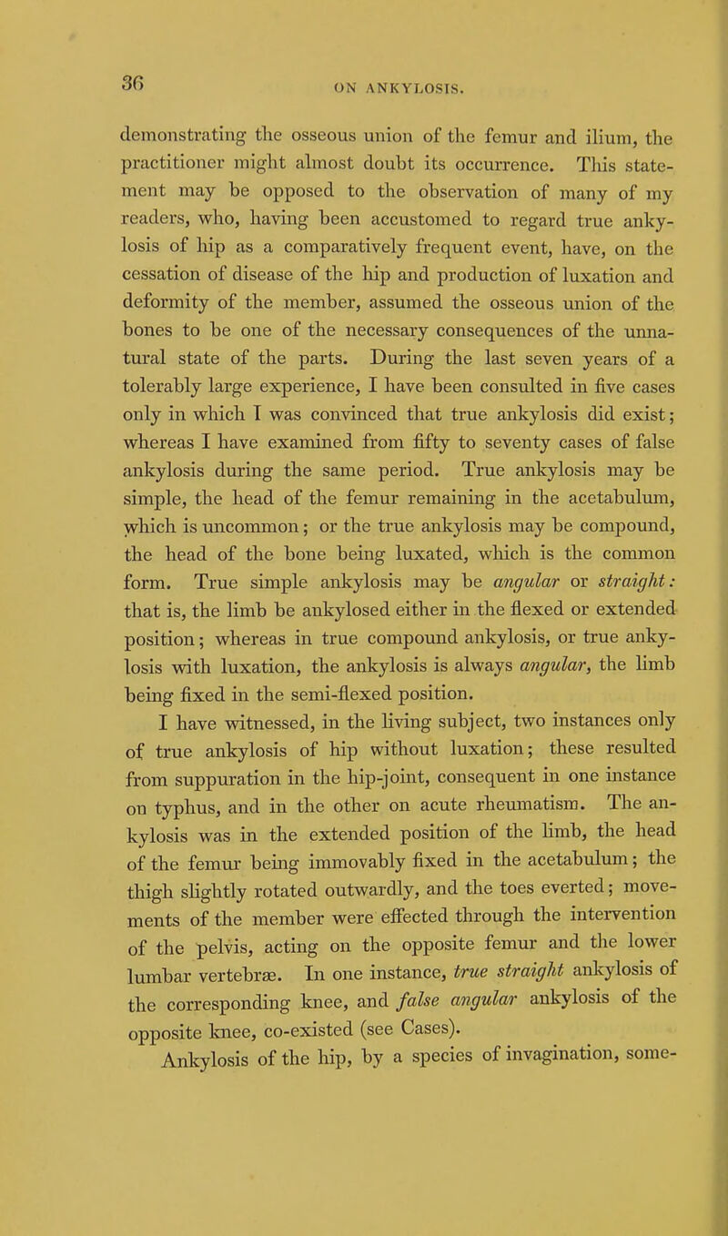 30 demonstrating tlie osseous union of the femur and ilium, tlie practitioner might ahnost doubt its occurrence. This state- ment may be opposed to the observation of many of my readers, who, having been accustomed to regard true anky- losis of hip as a comparatively frequent event, have, on the cessation of disease of the hip and production of luxation and deformity of the member, assumed the osseous union of the bones to be one of the necessary consequences of the unna- tural state of the parts. During the last seven years of a tolerably large experience, I have been consulted in five cases only in which I was convinced that true ankylosis did exist; whereas I have examined from fifty to seventy cases of false ankylosis during the same period. True ankylosis may be simple, the head of the femur remaining in the acetabulum, which is uncommon; or the true ankylosis may be compound, the head of the bone being luxated, wliich is the common form. True simple ankylosis may be angular or straight: that is, the limb be ankylosed either in the flexed or extended position; whereas in true compound ankylosis, or true anky- losis with luxation, the ankylosis is always angular, the limb being fixed in the semi-flexed position. I have witnessed, in the living subject, two instances only of true ankylosis of hip without luxation; these resulted from suppuration in the hip-joint, consequent in one instance on typhus, and in the other on acute rheuntiatisra. The an- kylosis was in the extended position of the Hmb, the head of the femur being immovably fixed in the acetabulum; the thigh slightly rotated outwardly, and the toes everted; move- ments of the member were efi'ected through the intervention of the pelvis, acting on the opposite femur and the lower lumbar vertebrae. In one instance, true straight ankylosis of the corresponding knee, and false angular ankylosis of the opposite knee, co-existed (see Cases). Ankylosis of the hip, by a species of invagination, some-