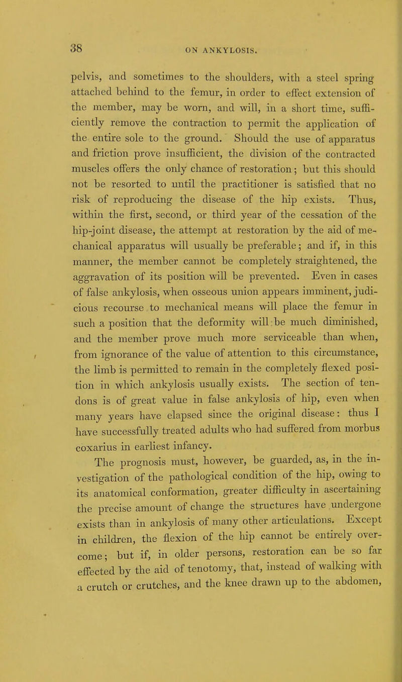 pelvis, and sometimes to the shoulders, with a steel spring attached behind to the femur, in order to effect extension of the member, may be worn, and will, in a short time, suffi- ciently remove the contraction to permit the application of the entu'e sole to the ground. Should the use of apparatus and friction prove insufficient, the division of the contracted muscles offers the only chance of restoration; but this should not be resorted to until the practitioner is satisfied that no risk of reproducing the disease of the hip exists. Thus, within the first, second, or third year of the cessation of the hip-joint disease, the attempt at restoration by the aid of me- chanical apparatus vdll usually be preferable; and if, in this manner, the member cannot be completely straightened, the aggravation of its position will be prevented. Even in cases of false ankylosis, when osseous union appears imminent, judi- cious recourse to mechanical means will place the femur in such a position that the deformity will be much diminished, and the member prove much more serviceable than when, from ignorance of the value of attention to this circumstance, the limb is permitted to remain in the completely flexed posi- tion in which ankylosis usually exists. The section of ten- dons is of great value in false ankylosis of hip, even when many years have elapsed since the original disease: thus I have successfully treated adults who had suffered from morbus coxarius in earliest infancy. The prognosis must, however, be guarded, as, in the in- vestigation of the pathological condition of the hip, owing to its anatomical conformation, greater difficulty in ascertaining the precise amount of change the structures have undergone exists than in ankylosis of many other articulations. Except in children, the flexion of the hip cannot be entirely over- come; but if, in older persons, restoration can be so far effected by the aid of tenotomy, that, instead of waUdng with a crutch or crutches, and the knee drawn up to the abdomen,