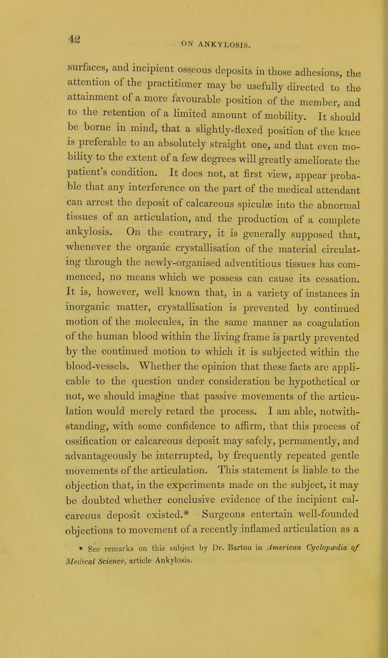 ON ANKYLOSIS. surfaces, and incipient osseous deposits in those adhesions, the attention of the practitioner may be usefully directed to the attainment of a more favourable position of the member, and to the retention of a limited amount of mobility. It should be borne in mind, that a slightly-flexed position of the knee is preferable to an absolutely straight one, and that even mo- bility to the extent of a few degrees will greatly ameKorate the patient's condition. It does not, at first view, appear proba- ble that any interference on the part of the medical attendant can arrest the deposit of calcareous spiculse into the abnormal tissues of an articulation, and the production of a complete ankylosis. On the contrary, it is generally supposed that, whenever the organic crystallisation of the material circulat- ing through the newly-organised adventitious tissues has com- menced, no means which we possess can cause its cessation. It is, however, well knovm that, in a variety of instances in inorganic matter, crystallisation is prevented by continued motion of the molecules, in the same manner as coagulation of the hmnan blood within the living frame is partly prevented by the continued motion to which it is subjected within the blood-vessels. Whether the opinion that these facts are appli- cable to the question under consideration be hypothetical or not, we should ima.^ine that passive movements of the articu- lation would merely retard the process. I am able, notwith- standing, with some confidence to affirm, that this process of ossification or calcareous deposit may safely, permanently, and advantageously be interrupted, by frequently repeated gentle movements of the articulation. This statement is liable to the objection that, in the experiments made on the subject, it may be doubted whether conclusive evidence of the incipient cal- careous deposit existed.* Surgeons entertain well-founded objections to movement of a recently inflamed articulation as a • See remarks on this subject by Dr. Barton in American Cyclopcedia of Medical Science, article Ankylosis.