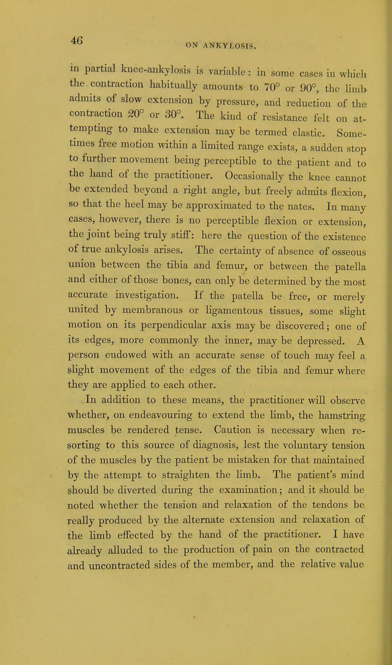 ON ANKYLOSIS, in partial knee-aiikylosis is variable: in some cases in whicl. the contraction habitually amounts to 70° or 90°, the limb admits of slow extension by pressure, and reduction of the contraction 20° or 30°. The kind of resistance felt on at- tempting to make extension may be termed elastic. Some- times free motion within a limited range exists, a sudden stop to further movement being perceptible to the patient and to the hand of the practitioner. Occasionally the knee cannot be extended beyond a right angle, but freely admits flexion, so that the heel may be approximated to the nates. In many cases, however, there is no perceptible flexion or extension, the joint being truly stifi: here the question of the existence of true ankylosis arises. The certainty of absence of osseous union between the tibia and femur, or between the patella and either of those bones, can only be determined by the most accurate investigation. If the patella be free, or merely united by membranous or ligamentous tissues, some sHght motion on its perpendicular axis may be discovered; one of its edges, more commonly the inner, may be depressed. A person endowed with an accurate sense of touch may feel a slight movement of the edges of the tibia and femur where they are applied to each other. In addition to these means, the practitioner wiU observe whether, on endeavouring to extend the limb, the hamstring muscles be rendered tense. Caution is necessary when re- sorting to this source of diagnosis, lest the voluntary tension of the muscles by the patient be mistaken for that maintained by the attempt to straighten the limb. The patient's mind should be diverted during the examination; and it should be noted whether the tension and relaxation of the tendons be really produced by the alternate extension and relaxation of the limb efiected by the hand of the practitioner. I have already aUuded to the production of pain on the contracted and uncontracted sides of the member, and the relative value