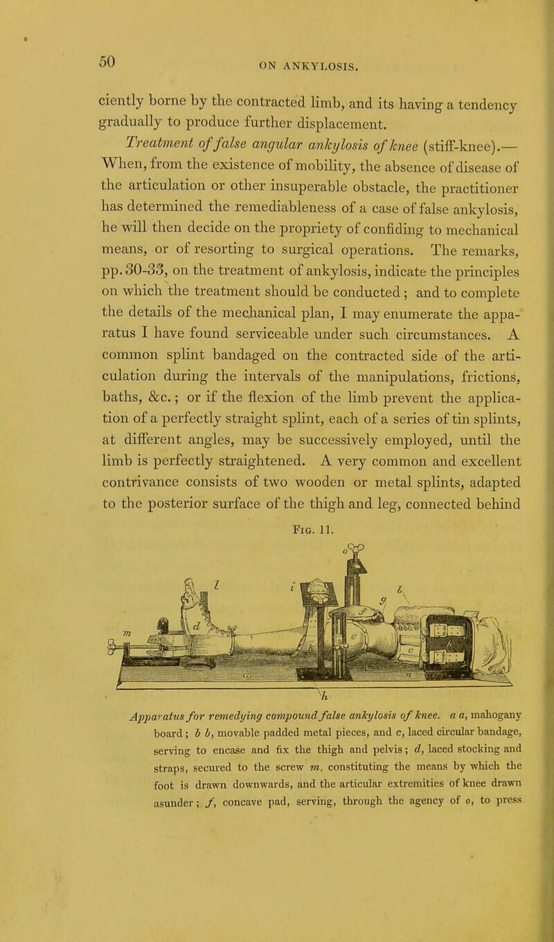 ON ANKYLOSIS. ciently borne by the contracted limb, and its having a tendency gradually to produce further displacement. Treatment of false angular ankylosis of knee (stifF-knee).— When, from the existence of mobility, the absence of disease of the articulation or other insuperable obstacle, the practitioner has determined the remediableness of a case of false ankylosis, he will then decide on the propriety of confiding to mechanical means, or of resorting to surgical operations. The remarks, pp. 30-33, on the treatment of ankylosis, indicate the principles on which the treatment should be conducted; and to complete the details of the mechanical plan, I may enumerate the appa- ratus I have found serviceable under such circumstances. A common splint bandaged on the contracted side of the arti- culation during the intervals of the manipulations, frictions, baths, &c.; or if the flexion of the limb prevent the applica- tion of a perfectly straight splint, each of a series of tin splints, at different angles, may be successively employed, until the limb is perfectly straightened. A very conunon and excellent contrivance consists of two wooden or metal splints, adapted to the posterior surface of the thigh and leg, connected behind Fig. 11. Apparatus for remedying compound false ankylosis of knee, a a, mahogany board; b b, movable padded metal pieces, and c, laced circular bandage, serving to encase and fix the thigh and pelvis; d, laced stocking and straps, secured to the screv? m, constituting the means by which the foot is drawn downwards, and the articular extremities of knee drawn asunder; /, concave pad, serving, through the agency of o, to press