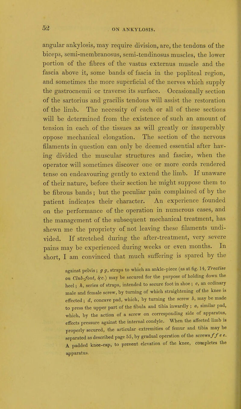 angular ankylosis, may require division, are, the tendons of the biceps, semi-membranosus, semi-tendinosus muscles, the lower portion of the fibres of the vastus externus muscle and the fascia above it, some bands of fascia in the popliteal region, and sometimes the more superficial of the nerves which supply the gastrocnemii or traverse its surface. Occasionally section of the sartorius and gracilis tendons will assist the restoration of the Hmb. The necessity of each or all of these sections will be determined from the existence of such an amount of tension in each of the tissues as will greatly or insuperably oppose mechanical elongation. The section of the nervous filaments in question can only be deemed essential after hav- ing divided the muscular structures and fascias^ when the operator wdll sometimes discover one or more cords rendered tense on endeavouring gently to extend the limb. If unaware of their nature, before their section he might suppose them to be fibrous bands ; but the peculiar pain complained of by the patient indicates their character. An experience founded on the performance of the operation in numerous cases, and the management of the subsequent mechanical treatment, has shewn me the propriety of not leaving these filaments undi- vided. If stretched dimng the after-treatment, very severe pains may be experienced during weeks or even months. In short, I am convinced that much suffering is spared by the against pelvis ; g g, straps to which an ankle-piece (as at fig. 14, Treatise on Club-foot, Sfc.) may be secured for the purpose of holding Aovm the heel; h, series of straps, intended to secure foot in shoe ; c, an ordmary male and female screw, by turning of which straightening of the knee is effected; d, concave pad, which, by turning the screw 4, may be made to press the upper part of the fibula and tibia inwardly ; a, similar pad, which, by the action of a screw on corresponding side of apparatus, effects pressure against the internal condyle. When the affected limb is properly secured, the articular extremities of femur and tibia may be separated as described page 55, by gradual operation of the screws// e e. A padded knee-cap, to prevent elevation of the knee, completes the apparatus.