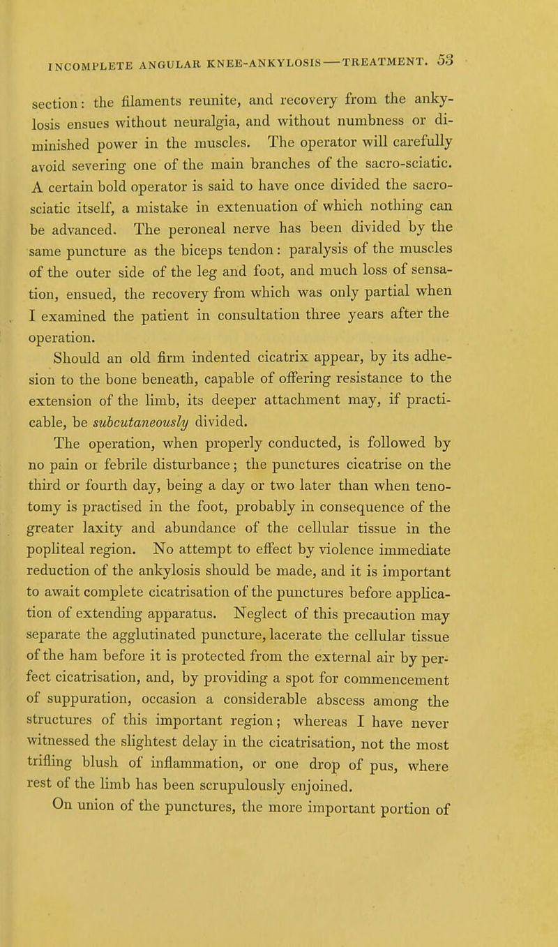 section: the filaments reunite, and recovery from the anky- losis ensues without neuralgia, and without numbness or di- minished power in the muscles. The operator will carefully avoid severing one of the main branches of the sacro-sciatic. A certain bold operator is said to have once divided the sacro- sciatic itself, a mistake in extenuation of which nothing can be advanced. The peroneal nerve has been divided by the same puncture as the biceps tendon: paralysis of the muscles of the outer side of the leg and foot, and much loss of sensa- tion, ensued, the recovery from which was only partial when I examined the patient in consultation three years after the operation. Should an old firm indented cicatrix appear, by its adhe- sion to the bone beneath, capable of offering resistance to the extension of the limb, its deeper attachment may, if practi- cable, be suhcutaneously divided. The operation, when properly conducted, is followed by no pain or febrile disturbance; the punctures cicatrise on the third or fourth day, being a day or two later than when teno- tomy is practised in the foot, probably in consequence of the greater laxity and abundance of the cellular tissue in tbe popliteal region. No attempt to effect by violence immediate reduction of the ankylosis should be made, and it is important to await complete cicatrisation of the punctures before applica- tion of extending apparatus. Neglect of this precaution may separate the agglutinated puncture, lacerate the cellular tissue of the ham before it is protected from the external air by per- fect cicatrisation, and, by providing a spot for commencement of suppuration, occasion a considerable abscess among the structures of this important region; whereas I have never witnessed the slightest delay in the cicatrisation, not the most trifling blush of inflammation, or one drop of pus, where rest of the limb has been scrupulously enjoined. On union of the punctures, the more important portion of