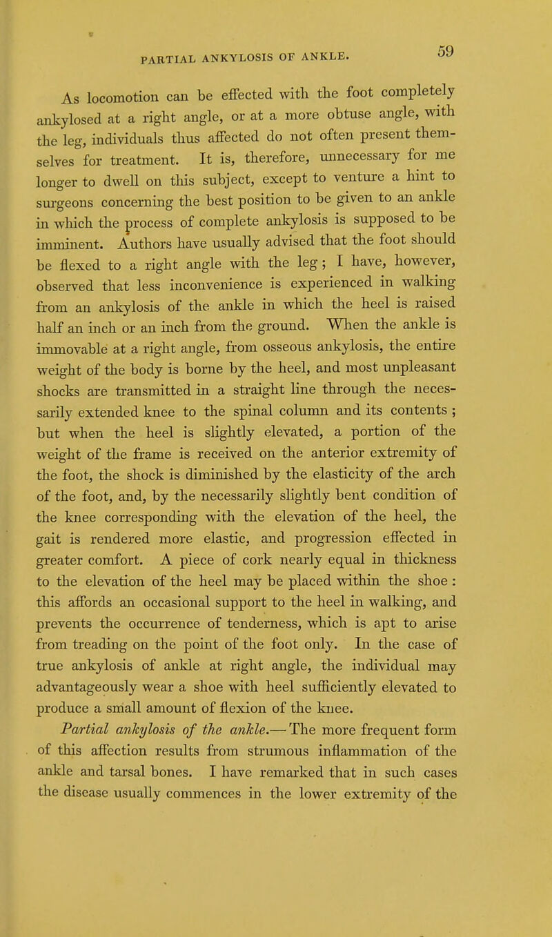 As locomotion can be effected with the foot completely ankylosed at a right angle, or at a more obtuse angle, with the leg, individuals thus affected do not often present them- selves for treatment. It is, therefore, unnecessary for me longer to dwell on this subject, except to venture a hint to surgeons concerning the best position to be given to an ankle in which the process of complete ankylosis is supposed to be imminent. Authors have usually advised that the foot should be flexed to a right angle with the leg; I have, however, observed that less inconvenience is experienced in walking from an ankylosis of the ankle in which the heel is raised half an inch or an inch from the ground. Wlaen the ankle is immovable at a right angle, from osseous ankylosis, the entire weight of the body is borne by the heel, and most unpleasant shocks are transmitted in a straight line through the neces- sarily extended knee to the spinal column and its contents ; but when the heel is slightly elevated, a portion of the weight of the frame is received on the anterior extremity of the foot, the shock is diminished by the elasticity of the arch of the foot, and, by the necessarily slightly bent condition of the knee corresponding vfith the elevation of the heel, the gait is rendered more elastic, and progression effected in greater comfort. A piece of cork nearly equal in thickness to the elevation of the heel may be placed within the shoe : this affords an occasional support to the heel in walking, and prevents the occurrence of tenderness, which is apt to arise from treading on the point of the foot only. In the case of true ankylosis of ankle at right angle, the individual may advantageously wear a shoe with heel sufficiently elevated to produce a small amount of flexion of the knee. Partial ankylosis of the ankle.— The more frequent form of this affection results from strumous inflammation of the ankle and tarsal bones. I have remarked that in such cases the disease usually commences in the lower extremity of the