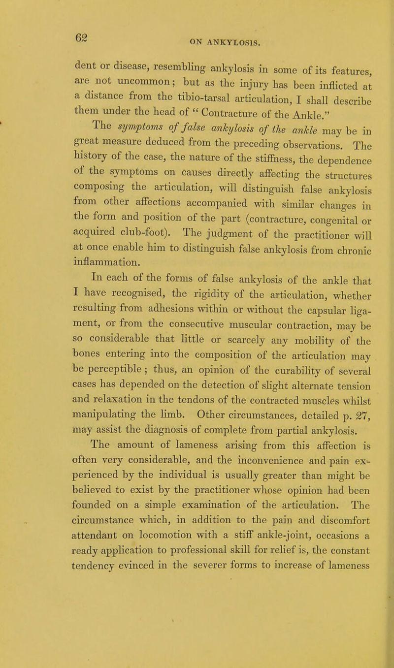 ON ANKYLOSIS. dent or disease, resembling ankylosis in some of its features, are not uncommon; but as the injury has been inflicted at a distance from the tibio-tarsal articulation, I shall describe them under the head of  Contractm-e of the Ankle. The symptoms of false ankylosis of the ankle maybe in great measure deduced from the preceding observations. The history of the case, the nature of the stiifness, the dependence of the symptoms on causes directly afi'ecting the structures composing the articulation, wiH distinguish false ankylosis from other affections accompanied with similar changes in the form and position of the part (contracture, congenital or acquired club-foot). The judgment of the practitioner wiU at once enable him to distinguish false ankylosis from chronic inflammation. In each of the forms of false ankylosis of the ankle that I have recognised, the rigidity of the articulation, whether resulting from adhesions within or without the capsular liga- ment, or from the consecutive muscular contraction, may be so considerable that little or scarcely any mobility of the bones entering into the composition of the articulation may be perceptible ; thus, an opinion of the curability of several cases has depended on the detection of sHght alternate tension and relaxation in the tendons of the contracted muscles whilst manipulating the limb. Other circmnstances, detailed p. 27, may assist the diagnosis of complete from partial ankylosis. The amount of lameness arising from this affection is often very considerable, and the inconvenience and pain ex- perienced by the individual is usually greater than might be believed to exist by the practitioner whose opinion had been founded on a simple examination of the articulation. The circumstance which, in addition to the pain and discomfort attendant on locomotion with a stiff ankle-joint, occasions a ready application to professional skill for relief is, the constant tendency evinced in the severer forms to increase of lameness