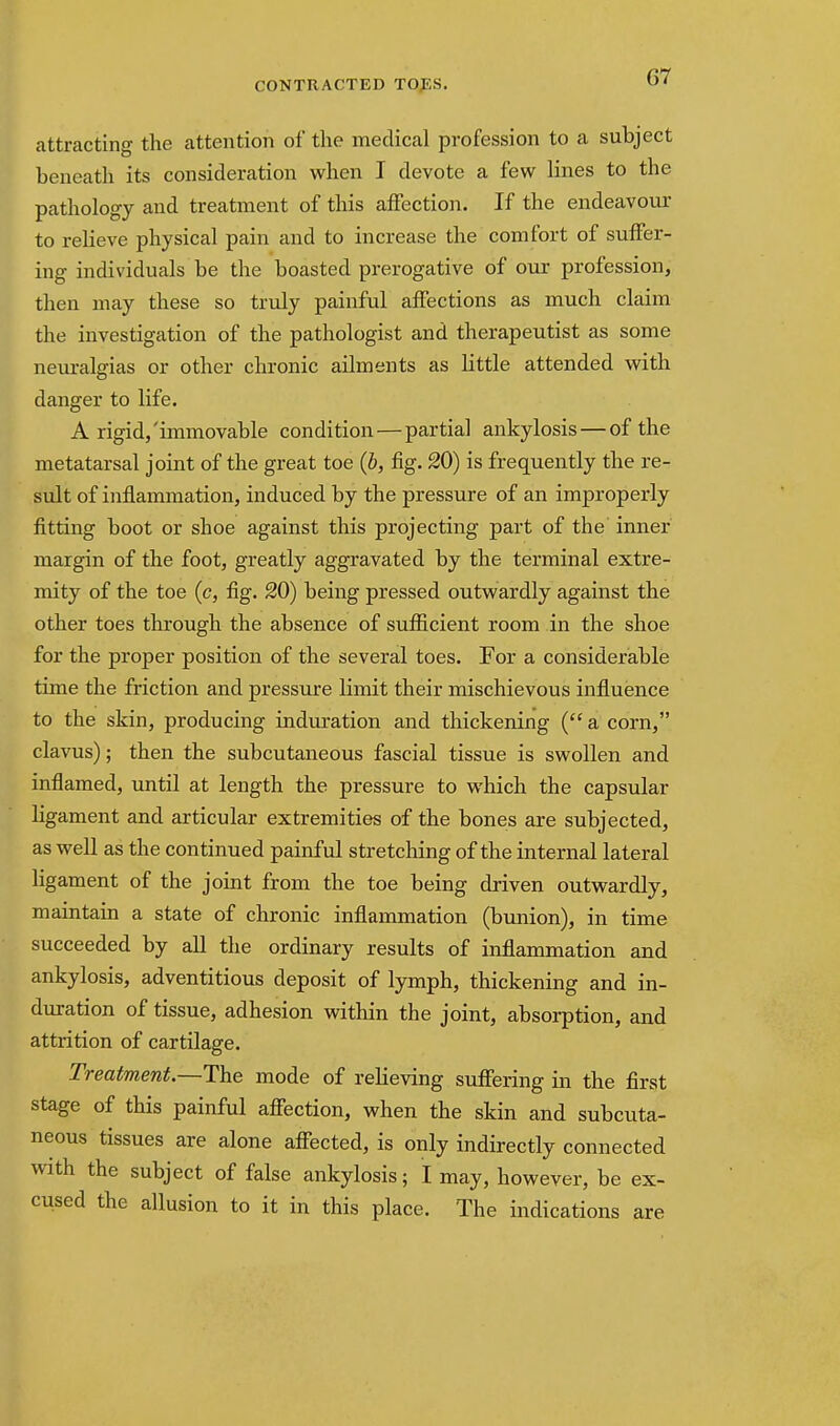 attracting the attention of the medical profession to a subject beneatli its consideration when I devote a few lines to the pathology and treatment of this affection. If the endeavour to relieve physical pain and to increase the comfort of suffer- ing individuals be the boasted prerogative of our profession, then may these so truly painful affections as much claim the investigation of the pathologist and therapeutist as some neuralgias or other chronic ailments as little attended with danger to life. A rigid,'immovable condition—partial ankylosis — of the metatarsal joint of the great toe {b, fig. 20) is frequently the re- sult of inflammation, induced by the pressure of an improperly fitting boot or shoe against this projecting part of the inner margin of the foot, greatly aggravated by the terminal extre- mity of the toe (c, fig. 20) being pressed outwardly against the other toes through the absence of sufficient room in the shoe for the proper position of the several toes. For a considerable time the friction and pressure limit their mischievous influence to the skin, producing induration and thickening ( a corn, clavus); then the subcutaneous fascial tissue is swollen and inflamed, until at length the pressure to which the capsular ligament and articular extremities of the bones are subjected, as well as the continued painful stretcliing of the internal lateral ligament of the joint from the toe being driven outwardly, maintain a state of chronic inflammation (bunion), in time succeeded by all the ordinary results of inflammation and ankylosis, adventitious deposit of lymph, thickening and in- duration of tissue, adhesion within the joint, absorption, and attrition of cartilage. Treatment.—The mode of relieving suffering in the first stage of this painful afiection, when the skin and subcuta- neous tissues are alone affected, is only indirectly connected with the subject of false ankylosis; I may, however, be ex- cused the allusion to it in this place. The indications are