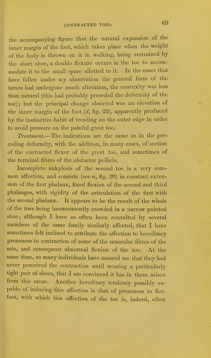 the accompanying figure that the natural expansion of the inner margin of the foot, which takes place when the weight of the body is thrown on it in walking, being restrained by the short shoe, a double flex\ire occurs in the toe to accom- modate it to the small space allotted to it. In the cases that have fallen under my observation the general form of the tarsus had undergone much alteration, the convexity was less than natural (this had probably preceded the deformity of the toe); but the principal change observed was an elevation of the inner margin of the foot {d, fig. 22), apparently produced by the instinctive habit of treading on the outer edge in order to avoid pressure on the painful great toe. Treatment.—The indications are the same as in the pre- ceding deformity, vdth the addition, in many cases, of section of the contracted flexor of the great toe, and sometimes of the terminal fibres of the,abductor polUcis. Incomplete ankylosis of the second toe is a very com- mon affection, and consists (see «, fig. 20) in constant exten- sion of the first phalanx, fixed flexion of the second and thh'd phalanges, with rigidity of the articulation of the first wdth the second phalanx. It appears to be the result of the whole of the toes being inconveniently crowded in a narrow pointed shoe; although I have so often been consulted by several members of the same family similarly aJffected, that I have sometimes felt incHned to attribute the affection to hereditary proneness to contraction of some of the muscular fibres of the sole, and consequent abnormal flexion of the toe. At the same time, so many individuals have assured me that they had never perceived the contraction until wearing a particularly tight pair of shoes, that I am convinced it has in them arisen from this cause. Another hereditary tendency possibly ca- pable of inducing this affection is that of proneness to flat- foot, with which this affection of the toe is, indeed, often