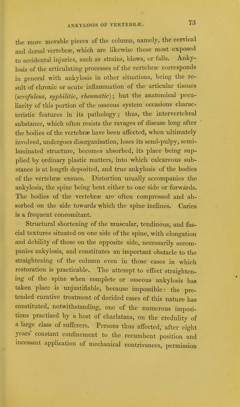 ANKYLOSIS OF VERTEBRiE. the more movable pieces of the column, namely, the cervical and dorsal vertebrae, which are likevdse those most exposed to accidental injuries, such as strains, blows, or falls. Anky- losis of the articulating processes of the vertebras corresponds in general with ankylosis in other situations, being the re- sult of chronic or acute inflammation of the articular tissues {scrofulous, syphilitic, rheumatic); but the anatomical pecu- liarity of this portion of the osseous system occasions charac- teristic features in its pathology; thus, the intervertebral substance, which often resists the ravages of disease long after the bodies of the vertebrae have been aifected, when ultimately involved, midergoes disorganisation, loses its semi-pulpy, semi- laminated structure, becomes absorbed, its place being sup- plied by ordinary plastic matters, into which calcareous sub- stance is at length deposited, and true ankylosis of the bodies of the vertebrae ensues. Distortion usually accompanies the ankylosis, the spine being bent either to one side or forwards. The bodies of the vertebrae are often compressed and ab- sorbed on the side towards ^yhich the spine incKnes. Caries is a frequent concomitant. Structural shortening of the muscular, tendinous, and fas- cial textures situated on one side of the spine, vsdth elongation and debility of those on the opposite side, necessarily accom- panies ankylosis, and constitutes an important obstacle to the straightening of the column even iia those cases in which restoration is practicable. The attempt to effect straighten- ing of the spine when complete or osseous ankylosis has taken place -is unjustifiable, because impossible: the pre- tended curative treatment of decided cases of this nature has constituted, notwithstanding, one of the numerous imposi- tions practised by a host of charlatans, on the credulity of a large class of sufferers. Persons thus affected, after eight years' constant confinement to the recumbent position and incessant application of mechanical contrivances, permission