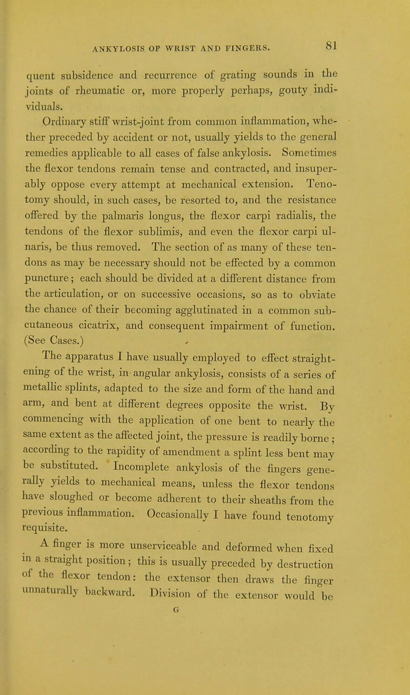 quent subsidence and recurrence of grating sounds in the joints of rheumatic or, more properly perhaps, gouty indi- viduals. Ordinary stiff wrist-joint from common inflammation, whe- ther preceded by accident or not, usually yields to the general remedies applicable to all cases of false ankylosis. Sometimes the flexor tendons remain tense and contracted, and insuper- ably oppose every attempt at mechanical extension. Teno- tomy should, in such cases, be resorted to, and the resistance ofiered by the palmaris longus, the flexor carpi radialis, the tendons of the flexor sublimis, and even the flexor carpi ul- naris, be thus removed. The section of as many of these ten- dons as may be necessary should not be efiected by a common puncture; each should be divided at a difierent distance from the articulation, or on successive occasions, so as to obviate the chance of their becoming agglutinated in a common sub- cutaneous cicatrix, and consequent impairment of function. (See Cases.) The apparatus I have usually employed to effect straight- ening of the wrist, in^ angular ankylosis, consists of a series of metalhc spKnts, adapted to the size and form of the hand and arm, and bent at different degrees opposite the wrist. By commencing with the application of one bent to nearly the same extent as the affected joint, the pressure is readily borne ; according to the rapidity of amendment a splint less bent may be substituted. Incomplete ankylosis of the fingers gene- rally yields to mechanical means, unless the flexor tendons have sloughed or become adherent to their sheaths from the previous inflammation. Occasionally I have found tenotomy requisite. A finger is more unserviceable and deformed when fixed in a straight position; this is usually preceded by destruction of the flexor tendon: the extensor then draws the finger unnaturally backward. Division of the extensor would be G