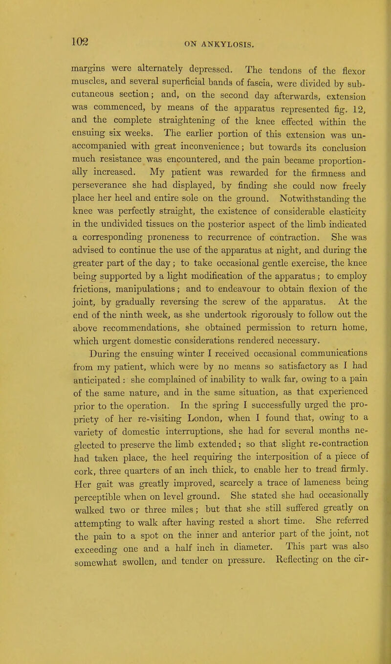 ON ANKYLOSIS. margins were alternately depressed. The tendons of the flexor muscles, and several superficial bands of fascia, were divided by sub- cutaneous section; and, on the second day afterwards, extension was commenced, by means of the apparatus represented fig. 12, and the complete straightening of the knee effected within the ensuing six weeks. The earlier portion of this extension was un- accompanied with great inconvenience; but towards its conclusion much resistance was encountered, and the pain became proportion- ally increased. My patient was rewarded for the firmness and perseverance she had displayed, by finding she could now freely place her heel and entire sole on the ground. Notwithstanding the knee was perfectly straight, the existence of considerable elasticity in the undivided tissues on the posterior aspect of the limb indicated a corresponding proneness to recurrence of contraction. She was advised to continue the use of the apparatus at night, and during the greater part of the day; to take occasional gentle exercise, the knee being supported by a light modification of the apparatus; to employ frictions, manipulations; and to endeavour to obtain flexion of the joint, by gradually reversing the screw of the apparatus. At the end of the ninth week, as she undertook rigorously to follow out the above recommendations, she obtained permission to return home, which urgent domestic considerations rendered necessary. During the ensuing winter I received occasional communications from my patient, which were by no means so satisfactory as I had anticipated : she complained of inability to walk far, owing to a pain of the same nature, and in the same situation, as that experienced prior to the operation. In the spring I successfully urged the pro- priety of her re-visiting London, when I found that, owing to a variety of domestic interruptions, she had for several months ne- glected to preserve the limb extended; so that slight re-contraction had taken place, the heel requiring the interposition of a piece of cork, three quarters of an inch thick, to enable her to tread firmly. Her gait was greatly improved, scarcely a trace of lameness being perceptible when on level ground. She stated she had occasionally walked two or three miles ; but that she still suffered greatly on attempting to walk after having rested a short time. She referred the pain to a spot on the inner and anterior part of the joint, not exceeding one and a half inch in diameter. This part was also somewhat swollen, and tender on pressure. Reflecting on the cir-