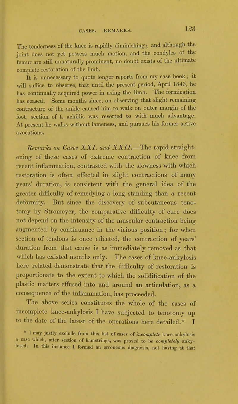 CASES. REMARKS. The tenderness of the knee is rapidly diminishing; and although the joint does not yet possess much motion, and the condyles of the femur are still unnaturally prominent, no doubt exists of the ultimate complete restoration of the Hmb. It is unnecessary to quote longer reports from my case-book ; it will suffice to observe, that until the present period, April 1843, he has continually acquired power in using the limb. The formication has ceased. Some months since, on observing that slight remaining contracture of the ankle caused him to walk on outer margin of the foot, section of t. achilhs was resorted to with much advantage. At present he walks without lameness, and pursues his former active avocations. Remarks on Cases XXI. and XXII.—The rapid straight- ening of these cases of extreme contraction of knee from recent inflammation, contrasted with the slowness with which restoration is often effected in slight contractions of many years' duration, is consistent with the general idea of the greater difficulty of remedying a long standing than a recent deformity. But since the discovery of subcutaneous teno- tomy by Stromeyer, the comparative difficulty of cure does not depend on the intensity of the muscular contraction being augmented by continuance in the vicious position; for when section of tendons is once effected, the contraction of years' duration from that cause is as immediately removed as that which has existed months only. The cases of knee-ankylosis here related demonstrate that the difficulty of restoration is proportionate to the extent to which the solidification of the plastic matters effused into and around an articulation, as a consequence of the inflammation, has proceeded. The above series constitutes the whole of the cases of incomplete knee-ankylosis I have subjected to tenotomy up to the date of the latest of the operations here detailed.* I * 1 may justly exclude from this list of cases of incomplete knee-ankylosis a case which, after section of hamstrings, was proved to be completely anky- losed. In this instance I formed an erroneous diagnosis, not having at that