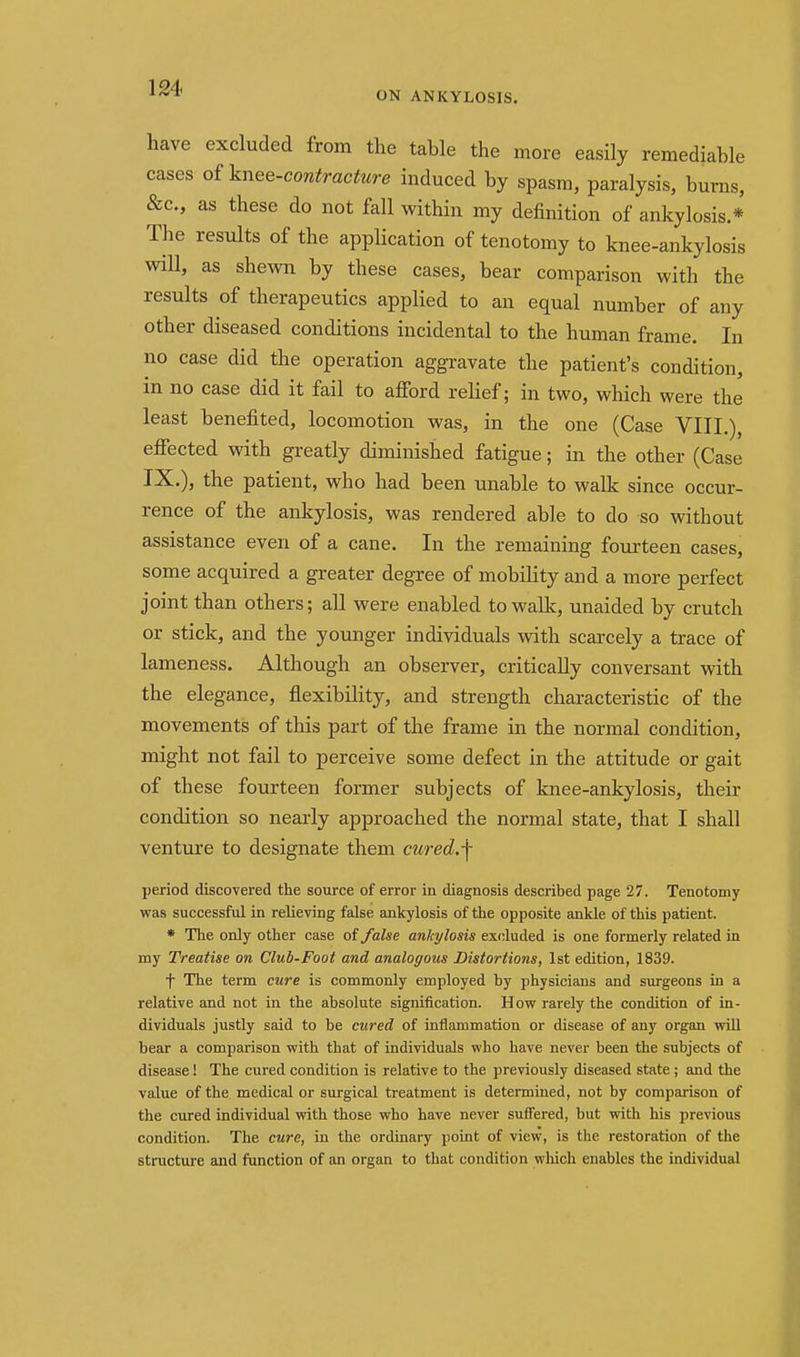 ON ANKYLOSIS. have excluded from the table the more easily remediable cases otknee-contracture induced by spasm, paralysis, bums, &c., as these do not fall within my definition of ankylosis * The results of the application of tenotomy to knee-ankylosis will, as shewn by these cases, bear comparison with the results of therapeutics applied to an equal number of any other diseased conditions incidental to the human frame. In no case did the operation aggravate the patient's condition, in no case did it fail to afford relief; in two, which were the least benefited, locomotion was, in the one (Case VIII.), effected with greatly diminished fatigue; in the other (Case IX.), the patient, who had been unable to walk since occur- rence of the ankylosis, was rendered able to do so without assistance even of a cane. In the remaining fourteen cases, some acquired a greater degree of mobility and a more perfect joint than others; all were enabled to walk, unaided by crutch or stick, and the younger individuals with scarcely a trace of lameness. Although an observer, critically conversant vnth the elegance, flexibility, and strength characteristic of the movements of this part of the frame in the normal condition, might not fail to perceive some defect in the attitude or gait of these fourteen former subjects of knee-ankylosis, their condition so nearly approached the normal state, that I shall venture to designate them cured.f period discovered the source of error in diagnosis described page 27. Tenotomy was successful in relieving false ankylosis of the opposite ankle of this patient. * The only other case oi false ankylosis excluded is one formerly related in my Treatise on Club-Foot and analogous Distortions, 1st edition, 1839. t The term cure is commonly employed by physicians and surgeons in a relative and not in the absolute signification. How rarely the condition of in- dividuals justly said to be cured of inflammation or disease of any organ wiU bear a comparison with that of individuals who have never been the subjects of disease ! The cured condition is relative to the previously diseased state ; smd the value of the medical or surgical treatment is determined, not by comparison of the cured individual with those who have never suffered, but with his previous condition. The cure, in the ordinary point of view, is the restoration of the structure and function of an organ to that condition wliich enables the individual