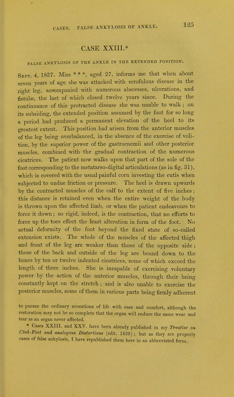 CASE XXIII.* FALSE ANKYLOSIS OF THE ANKLE IN THE EXTENDED POSITION. Sept. 4, 1837. Miss * * *, aged 27, informs me that when about seven years of age she was attacked with scrofulous disease in the right leg, accompanied with numerous abscesses, ulcerations, and fistulEe, the last of which closed twelve years since. During the continuance of this protracted disease she was unable to walk; on its subsiding, the extended position assumed by the foot for so long a period had produced a permanent elevation of the heel to its greatest extent. This position had arisen from the anterior muscles of the leg being overbalanced, in the absence of the exercise of voli- tion, by the superior power of the gastrocnemii and other posterior muscles, combined with the gradual contraction of the numerous cicatrices. The patient now walks upon that part of the sole of the foot corresponding to the metatarso-digital articulations (as in fig. 31), which is covered with the usual painful corn investing the cutis when subjected to undue friction or pressure. The heel is drawn upwards by the conti'acted muscles of the calf to the extent of five inches; this distance is retained even when the entire weight of the body is thrown upon the affected limb, or when the patient endeavours to force it down; so rigid, indeed, is the contraction, that no eflforts to force up the toes effect the least alteration in form of the foot. No actual deformity of the foot beyond the fixed state of so-called extension exists. The whole of the muscles of the affected thigh and front of the leg are weaker than those of the opposite side ; those of the back and outside of the leg are bound down to the bones by ten or twelve indented cicatrices, some of which exceed the length of three inches. She is incapable of exercising voluntary power by the action of the anterior muscles, through their being constantly kept on the stretch; and is also unable to exercise the posterior muscles, some of them in various parts being firmly adherent to pursue the ordinary avocations of Hfe with ease and comfort, although the restoration may not be so complete that the organ will endure the same wear and tear as an organ never affected. • Cases XXIII. and XXV. have been akeady published in my Treatise on Club-Foot and analogous Distortions (edit. 1839) ; but as they are properly cases of false ankylosis, I have republished them here in an abbreviated form.