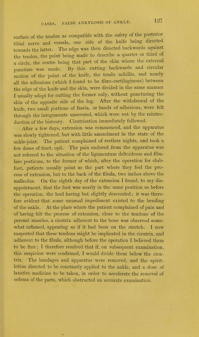 surface of the tendon as compatible with the safety of the posterior tibial nerve and vessels, one side of the knife being directed towards the latter. The edge was then directed backwards against the tendon, the point being made to describe a quarter or third of a circle, the centre being that part of the skin where the external puncture was made. By this cutting backwards and circular motion of the point of the knife, the tendo achillis, and nearly all the adhesions (which I found to be fibro-cartilaginous) between the edge of the knife and the skin, were divided in the same manner I usually adopt for cutting the former only, without puncturing the skin of the opposite side of the leg. After the withdrawal of the knife, two small portions of fascia, or bands of adhesions, were felt through the integuments unsevered, which were cut by the reintro- duction of the bistoury. Cicatrisation immediately followed. After a few days, extension was commenced, and the apparatus was slowly tightened, but with little amendment in the state of the ankle-joint. The patient complained of restless nights, and took a few doses of tinct. opii. The pain endured from the apparatus was not referred to the situation of the ligamentum deltoideum and fibu- lare posticum, to the former of which, after the operation for club- foot, patients usually point as the part where they feel the pro- cess of extension, but to the back of the fibula, two inches above the malleolus. On the eighth day of the extension I found, to my dis- appointment, that the foot was nearly in the same position as before the operation, the heel having but slightly descended; it was there- fore evident that some unusual impediment existed to the bending of the ankle. At the place where the patient complained of pain and of having felt the process of extension, close to the tendons of the peronei muscles, a cicatrix adherent to the bone was observed some- what inflamed, appearing as if it had been on the stretch. I now suspected, that these tendons might be implicated in the cicatrix, and adherent to the fibula, although before the operation I believed them to be free; I therefore resolved that if, on subsequent examination, this suspicion were confirmed, I would divide them below the cica- trix. The bandages and apparatus were removed, and the spirit- lotion directed to be constantly applied to the ankle, and a dose of laxative medicine to be taken, in order to accelerate the removal of oedema of the parts, which obstructed an accurate examination.