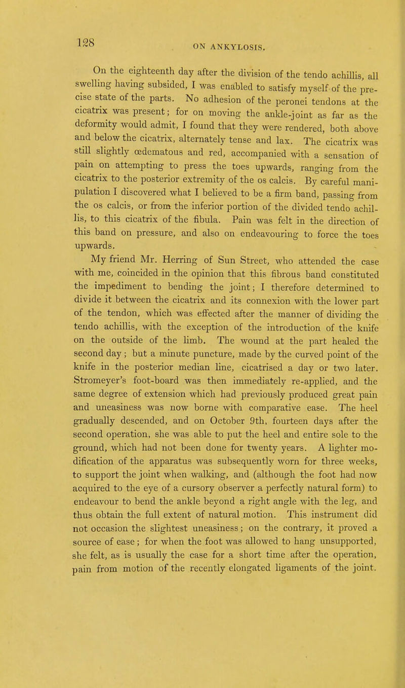 ON ANKYLOSIS. On the eighteenth day after the division of the tendo achiUis, all swelling having subsided, I was enabled to satisfy myself of the pre- cise state of the parts. No adhesion of the peronei tendons at the cicatrix was present; for on moving the ankle-joint as far as the deformity would admit, I found that they were rendered, both above and below the cicatrix, alternately tense and lax. The cicatrix was still slightly cedematous and red, accompanied with a sensation of pain on attempting to press the toes upwards, ranging from the cicatrix to the posterior extremity of the os calcis. By careful mani- pulation I discovered what I believed to be a firm band, passing from the OS calcis, or from the inferior portion of the divided tendo achil- lis, to this cicatrix of the fibula. Pain was felt in the direction of this band on pressure, and also on endeavouring to force the toes upwards. My friend Mr. Herring of Sun Street, who attended the case with me, coincided in the opinion that this fibrous band constituted the impediment to bending the joint; I therefore determined to divide it between the cicatrix and its connexion with the lower part of the tendon, which was effected after the manner of dividing the tendo achilHs, with the exception of the introduction of the knife on the outside of the limb. The wound at the part healed the second day; but a minute puncture, made by the curved point of the knife in the posterior median line, cicatrised a day or two later. Stromeyer's foot-board was then immediately re-appHed, and the same degree of extension which had previously produced great pain and uneasiness was now borne with comparative ease. The heel gradually descended, and on October 9th, fourteen days after the second operation, she was able to put the heel and entire sole to the ground, which had not been done for twenty years. A lighter mo- dification of the apparatus was subsequently worn for three weeks, to support the joint when walking, and (although the foot had now acquired to the eye of a cursory observer a perfectly natural form) to endeavour to bend the ankle beyond a right angle with the leg, and thus obtain the full extent of natural motion. This instrument did not occasion the slightest uneasiness; on the contrary, it proved a source of ease; for when the foot was allowed to hang unsupported, she felt, as is usually the case for a short time after the operation, pain from motion of the recently elongated ligaments of the joint.