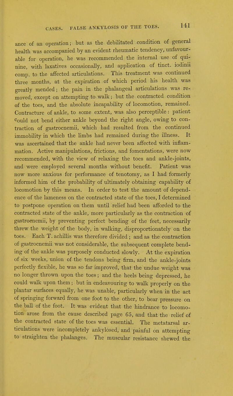 ance of an operation; but as the debilitated condition of general health was accompanied by an evident rheumatic tendency, unfavour- able for operation, he was recommended the internal use of qui- nine, with laxatives occasionally, and application of tinct. iodinii comp. to the affected articulations. This treatment was continued three months, at the expiration of which period his health was greatly mended; the pain in the phalangeal articulations was re- moved, except on attempting to walk; but the contracted condition of the toes, and the absolute incapabihty of locomotion, remained. Contracture of ankle, to some extent, was also perceptible: patient Could not bend either ankle beyond the right angle, owing to con- traction of gastrocnemii, which had resulted from the continued immobility in which the limbs had remained during the illness. It was ascertained that the ankle had never been affected with inflam- mation. Active manipulations, frictions, and fomentations, were now recommended, with the view of relaxing the toes and ankle-joints, and were employed several months without benefit. Patient was now more anxious for performance of tenotomy, as I had formerly informed him of the probability of ultimately obtaining capability of locomotion by this means. In order to test the amount of depend- ence of the lameness on the contracted state of the toes, I determined to postpone operation on them until relief had been afforded to the contracted state of the ankle, more particularly as the contraction of gastrocnemii, by preventing perfect bending of the feet, necessarily threw the weight of the body, in walldng, disproportionately on the toes. Each T. achilhs was therefore divided; and as the contraction of gastrocnemii was not considerable, the subsequent complete bend- ing of the ankle was purposely conducted slowly. At the expiration of six weeks, union of the tendons being firm, and the ankle-joints perfectly flexible, he was so far improved, that the undue weight was no longer thrown upon the toes; and the heels being depressed, he could walk upon them; but in endeavouring to walk properly on the plantar surfaces equally, he was unable, particularly when in the act of springing forward from one foot to the other, to bear pressure on the ball of the foot. It was evident that the hindrance to locomo- tion arose from the cause described page 65, and that the rehef of the contracted state of the toes was essential. The metatarsal ar- ticulations were incompletely ankylosed, and painful on attempting to straighten the phalanges. The muscular resistance shewed the