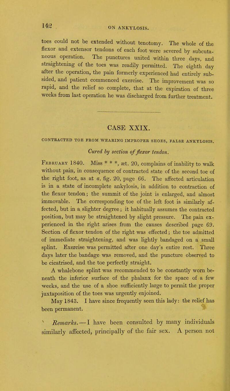ON ANKYLOSIS. toes could not be extended without tenotomy. The whole of the flexor and extensor tendons of each foot were severed by subcuta- neous operation. The punctures united within three days, and straightening of the toes was readily permitted. The eighth day after the operation, the pain formerly experienced had entirely sub- sided, and patient commenced exercise. The improvement was so rapid, and the relief so complete, that at the expiation of three weeks from last operation he was discharged from further treatment. CASE XXIX. CONTRACTED TOE FROM WEARING IMPROPER SHOES, FALSE ANKYLOSIS. Cured by section of flexor tendon, February 1840. Miss * * *, set. 20, complains of inability to walk without pain, in consequence of contracted state of the second toe of the right foot, as at a, fig. 20, page 66. The affected articulation is in a state of incomplete ankylosis, in addition to contraction of the flexor tendon; the summit of the joint is enlarged, and almost immovable. The con-esponding toe of the left foot is similarly af- fected, but in a sUghter degree; it habitually assumes the contracted position, but may be straightened by slight pressure. The pain ex- perienced in the right arises from the causes described page 69. Section of flexor tendon of the right was effected; the toe admitted of immediate straightening, and was lightly bandaged on a small splint. Exercise was permitted after one day's entire rest. Three days later the bandage was removed, and the puncture observed to be cicatrised, and the toe perfectly straight. A whalebone splint was recommended to be constantly worn be- neath the inferior surface of the phalanx for the space of a few weeks, and the use of a shoe sufficiently large to permit the proper juxtaposition of the toes was urgently enjoined. May 1843. I have since frequently seen this lady: the relief has been permanent. ^ Remarks. — I have been consulted by many individuals similarly affected, principally of the fair sex. A person not