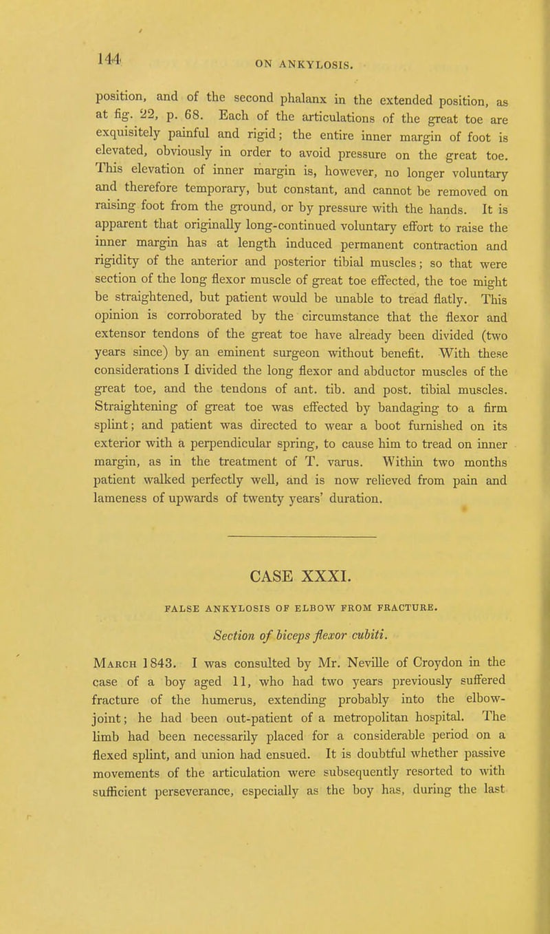 ON ANKYLOSIS. position, and of the second phalanx in the extended position, as at fig. 22, p. 68. Each of the articulations of the great toe are exquisitely painful and rigid; the entire inner margin of foot is elevated, obviously in order to avoid pressure on the great toe. This elevation of inner margin is, however, no longer voluntary and therefore temporary, but constant, and cannot be removed on raising foot from the ground, or by pressure with the hands. It is apparent that originally long-continued voluntary effort to raise the inner margin has at length induced permanent contraction and rigidity of the anterior and posterior tibial muscles; so that were section of the long flexor muscle of great toe effected, the toe might be straightened, but patient would be unable to tread flatly. This opinion is corroborated by the circumstance that the flexor and extensor tendons of the great toe have already been divided (two years since) by an eminent surgeon without benefit. With these considerations I divided the long flexor and abductor muscles of the great toe, and the tendons of ant. tib. and post, tibial muscles. Straightening of great toe was effected by bandaging to a firm splint; and patient was directed to wear a boot furnished on its exterior with a perpendicular spring, to cause him to tread on inner margin, as in the treatment of T. varus. Within two months patient walked perfectly well, and is now relieved from pain and lameness of upwards of twenty years' duration. CASE XXXI. FALSE ANKYLOSIS OF ELBOW FROM FRACTURE. Section of biceps flexor cubiti. March 1843. I was consulted by Mr. Neville of Croydon in the case of a boy aged 11, who had two years previously suffered fracture of the humerus, extending probably into the elbow- joint; he had been out-patient of a metropolitan hospital. The limb had been necessarily placed for a considerable period on a flexed splint, and union had ensued. It is doubtful whether passive movements of the articulation were subsequently resorted to with sufficient perseverance, especially as the boy has, during the last-